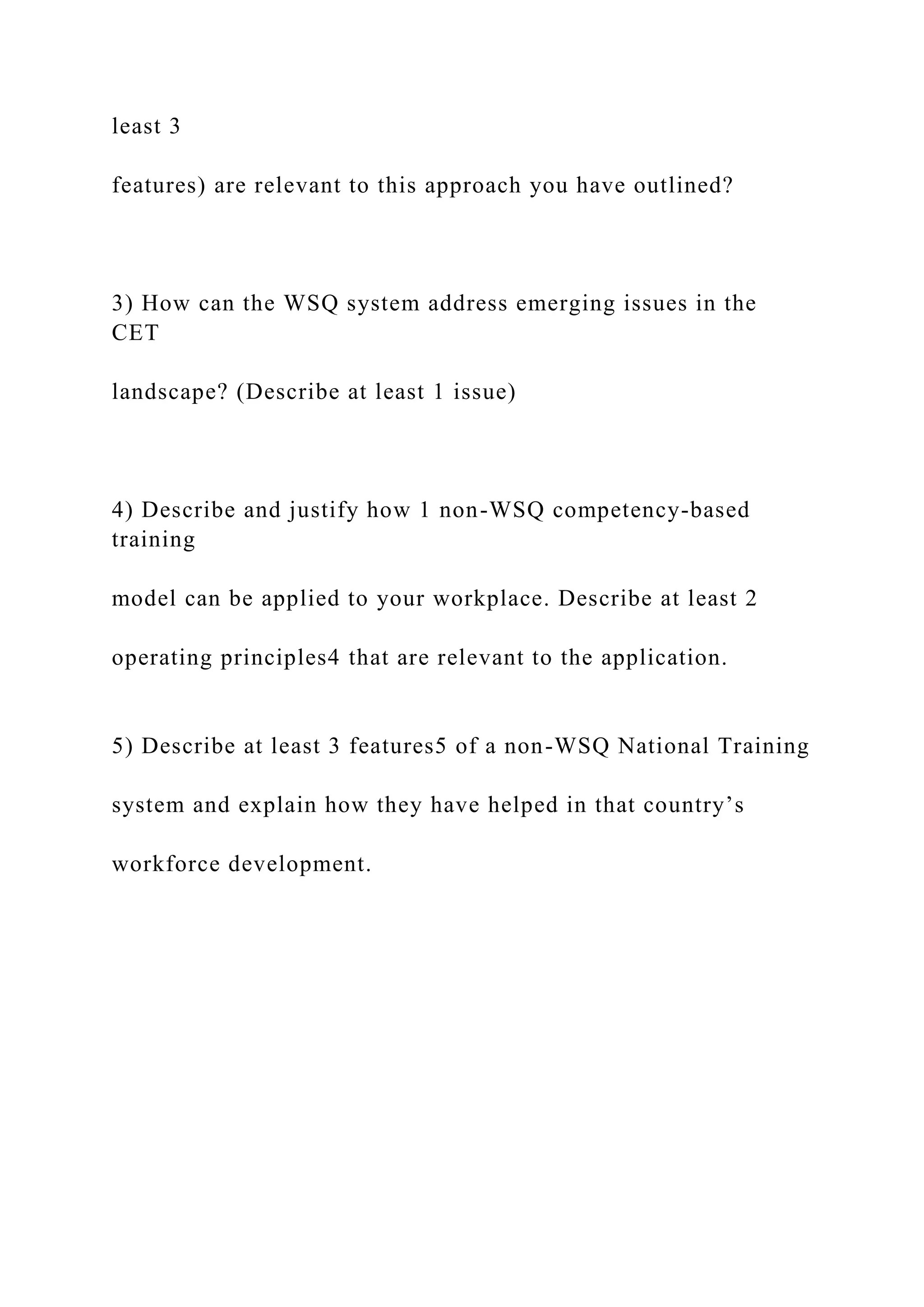 least 3
features) are relevant to this approach you have outlined?
3) How can the WSQ system address emerging issues in the
CET
landscape? (Describe at least 1 issue)
4) Describe and justify how 1 non-WSQ competency-based
training
model can be applied to your workplace. Describe at least 2
operating principles4 that are relevant to the application.
5) Describe at least 3 features5 of a non-WSQ National Training
system and explain how they have helped in that country’s
workforce development.
 