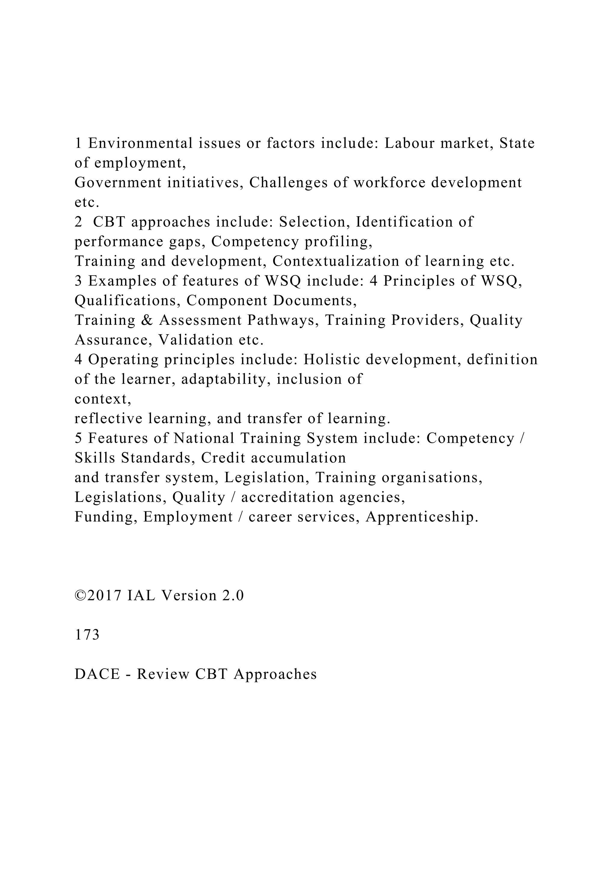 1 Environmental issues or factors include: Labour market, State
of employment,
Government initiatives, Challenges of workforce development
etc.
2 CBT approaches include: Selection, Identification of
performance gaps, Competency profiling,
Training and development, Contextualization of learning etc.
3 Examples of features of WSQ include: 4 Principles of WSQ,
Qualifications, Component Documents,
Training & Assessment Pathways, Training Providers, Quality
Assurance, Validation etc.
4 Operating principles include: Holistic development, definition
of the learner, adaptability, inclusion of
context,
reflective learning, and transfer of learning.
5 Features of National Training System include: Competency /
Skills Standards, Credit accumulation
and transfer system, Legislation, Training organisations,
Legislations, Quality / accreditation agencies,
Funding, Employment / career services, Apprenticeship.
©2017 IAL Version 2.0
173
DACE - Review CBT Approaches
 