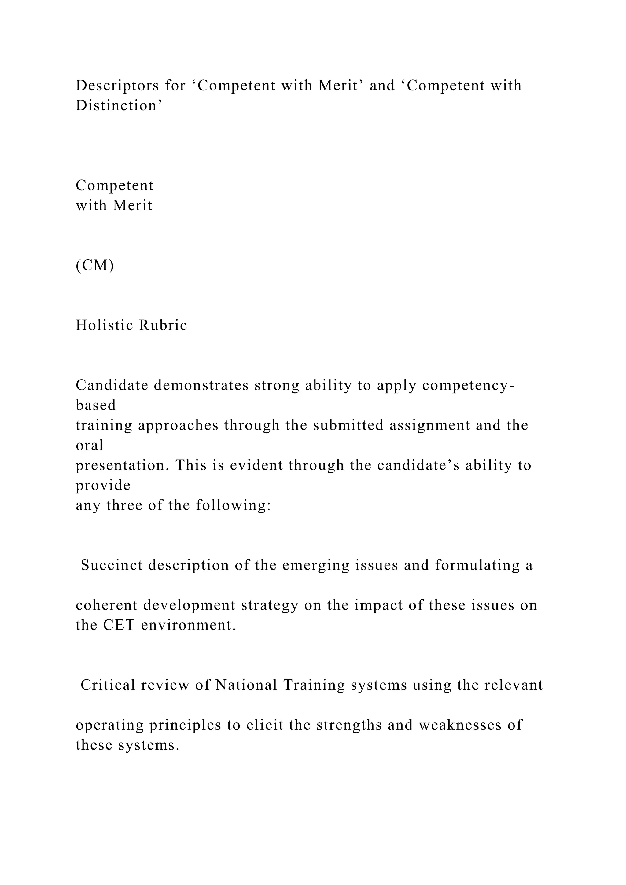 Descriptors for ‘Competent with Merit’ and ‘Competent with
Distinction’
Competent
with Merit
(CM)
Holistic Rubric
Candidate demonstrates strong ability to apply competency-
based
training approaches through the submitted assignment and the
oral
presentation. This is evident through the candidate’s ability to
provide
any three of the following:
Succinct description of the emerging issues and formulating a
coherent development strategy on the impact of these issues on
the CET environment.
Critical review of National Training systems using the relevant
operating principles to elicit the strengths and weaknesses of
these systems.
 