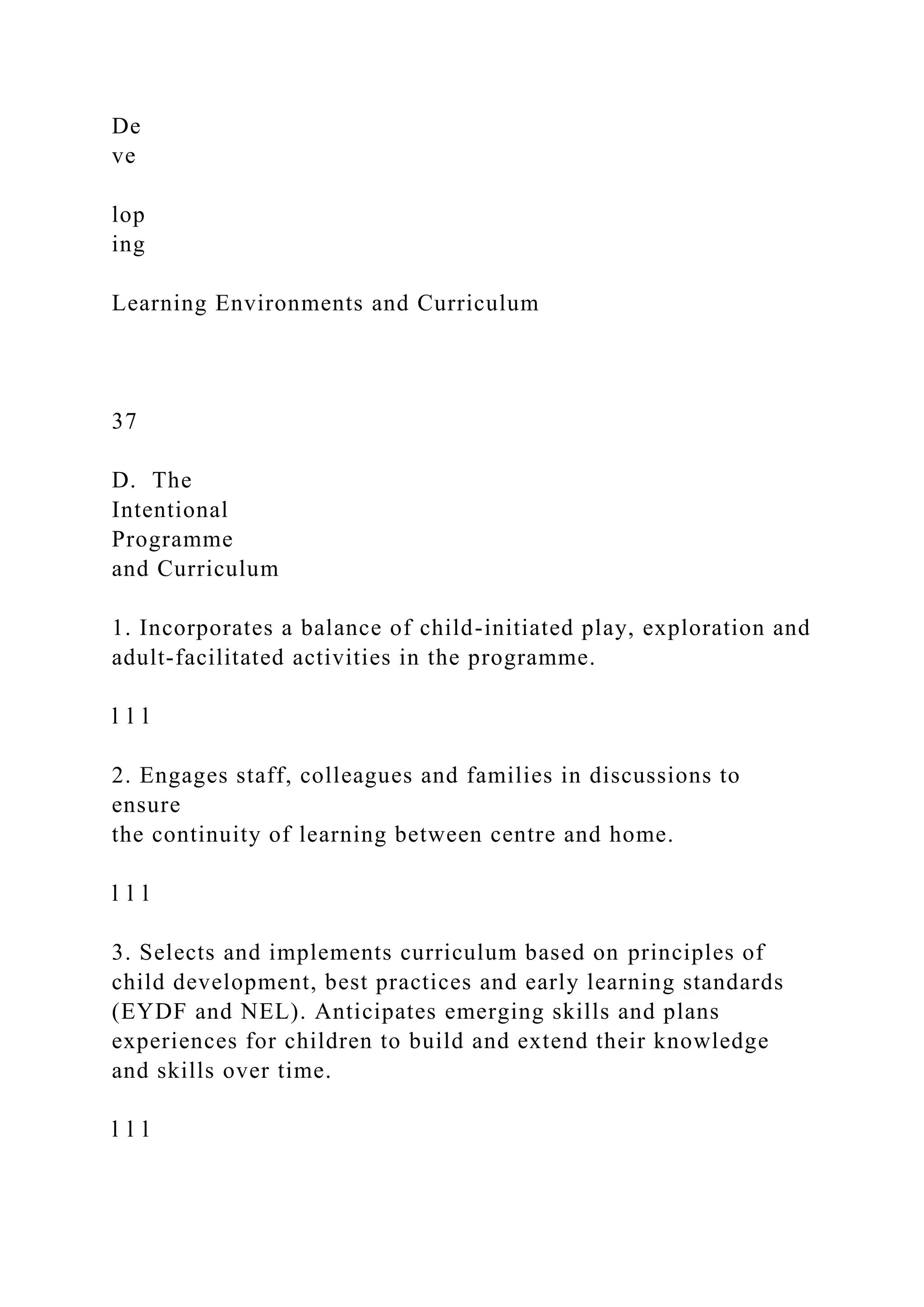 De
ve
lop
ing
Learning Environments and Curriculum
37
D. The
Intentional
Programme
and Curriculum
1. Incorporates a balance of child-initiated play, exploration and
adult-facilitated activities in the programme.
l l l
2. Engages staff, colleagues and families in discussions to
ensure
the continuity of learning between centre and home.
l l l
3. Selects and implements curriculum based on principles of
child development, best practices and early learning standards
(EYDF and NEL). Anticipates emerging skills and plans
experiences for children to build and extend their knowledge
and skills over time.
l l l
 