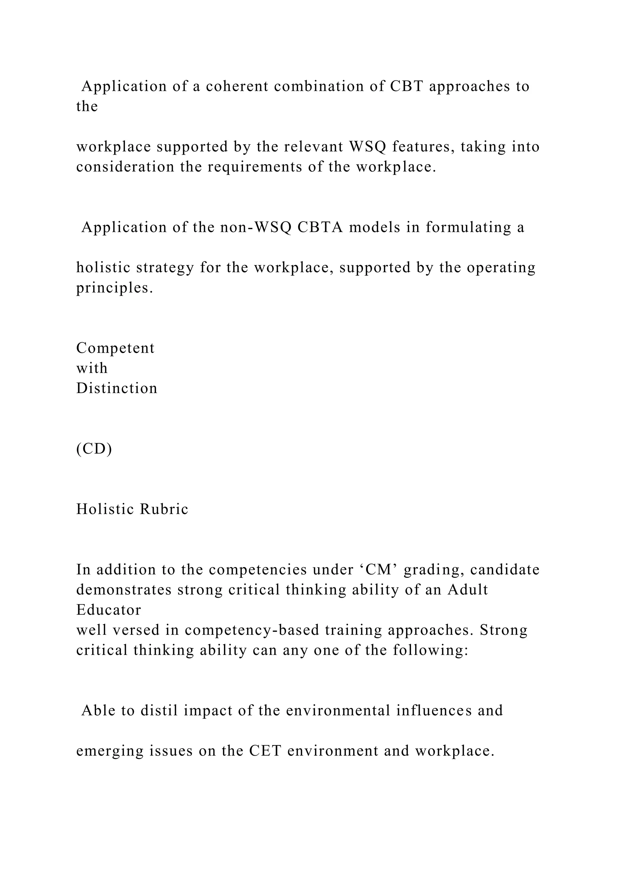 Application of a coherent combination of CBT approaches to
the
workplace supported by the relevant WSQ features, taking into
consideration the requirements of the workplace.
Application of the non-WSQ CBTA models in formulating a
holistic strategy for the workplace, supported by the operating
principles.
Competent
with
Distinction
(CD)
Holistic Rubric
In addition to the competencies under ‘CM’ grading, candidate
demonstrates strong critical thinking ability of an Adult
Educator
well versed in competency-based training approaches. Strong
critical thinking ability can any one of the following:
Able to distil impact of the environmental influences and
emerging issues on the CET environment and workplace.
 