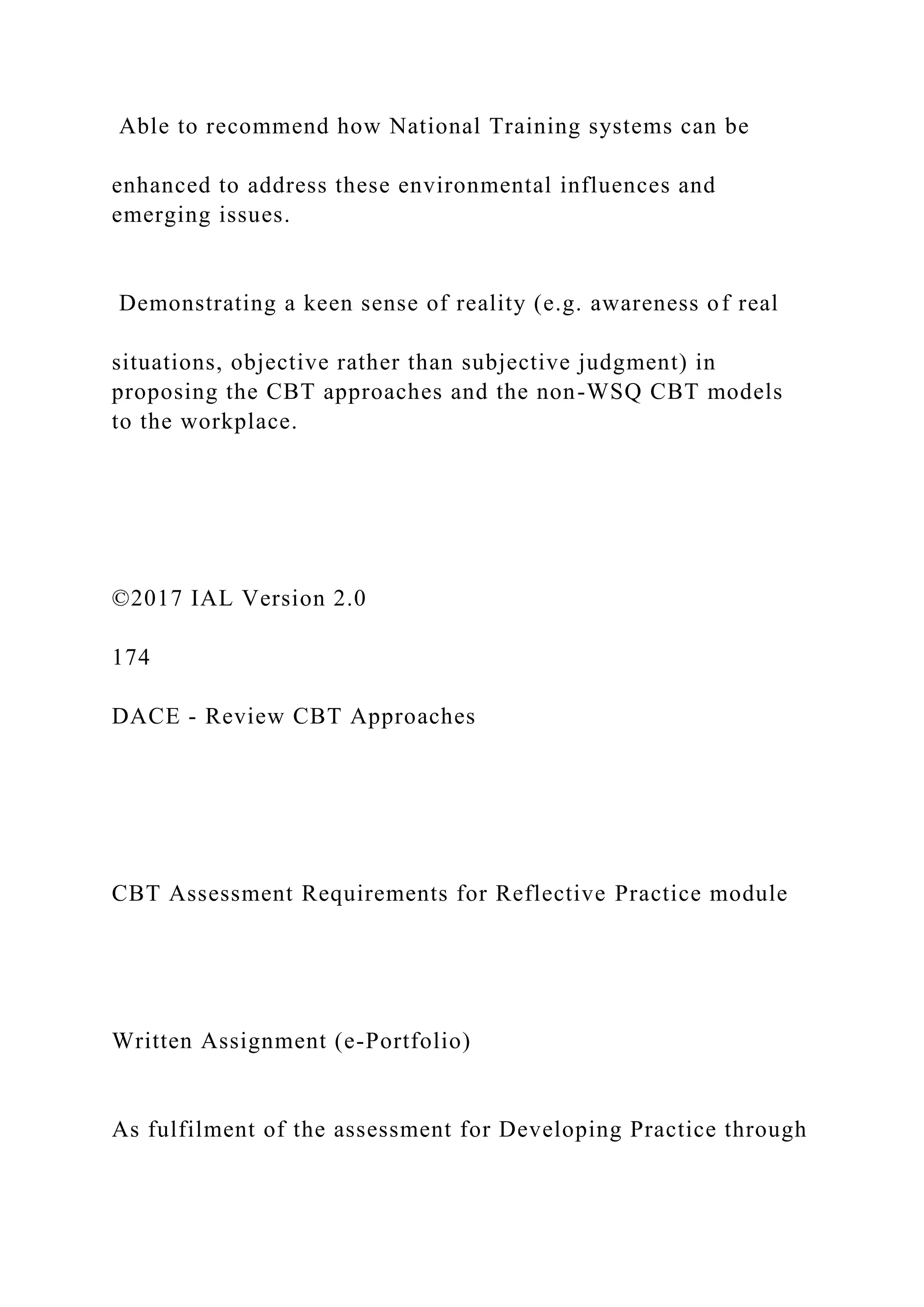 Able to recommend how National Training systems can be
enhanced to address these environmental influences and
emerging issues.
Demonstrating a keen sense of reality (e.g. awareness of real
situations, objective rather than subjective judgment) in
proposing the CBT approaches and the non-WSQ CBT models
to the workplace.
©2017 IAL Version 2.0
174
DACE - Review CBT Approaches
CBT Assessment Requirements for Reflective Practice module
Written Assignment (e-Portfolio)
As fulfilment of the assessment for Developing Practice through
 