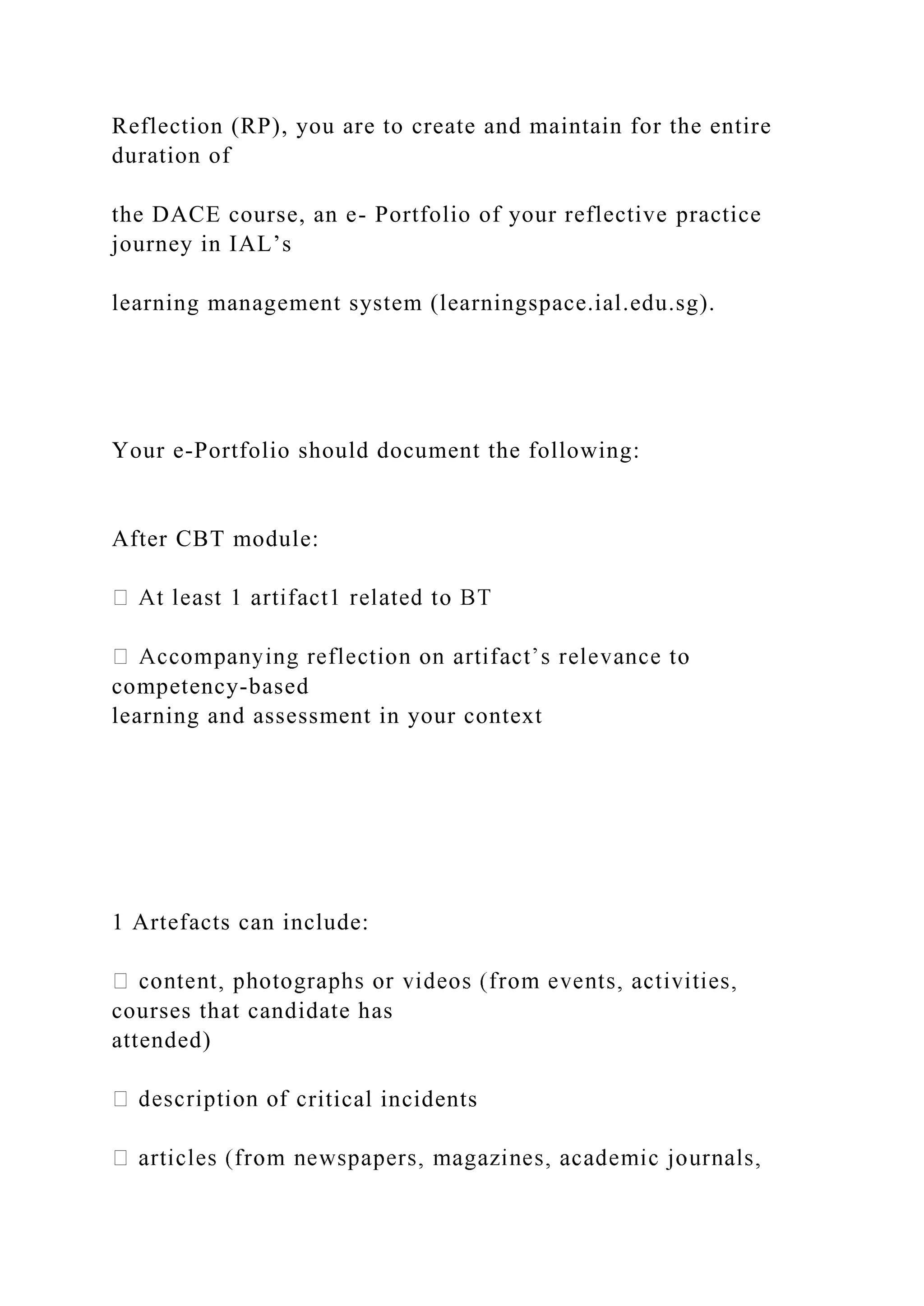 Reflection (RP), you are to create and maintain for the entire
duration of
the DACE course, an e- Portfolio of your reflective practice
journey in IAL’s
learning management system (learningspace.ial.edu.sg).
Your e-Portfolio should document the following:
After CBT module:
competency-based
learning and assessment in your context
1 Artefacts can include:
courses that candidate has
attended)
ritical incidents
 