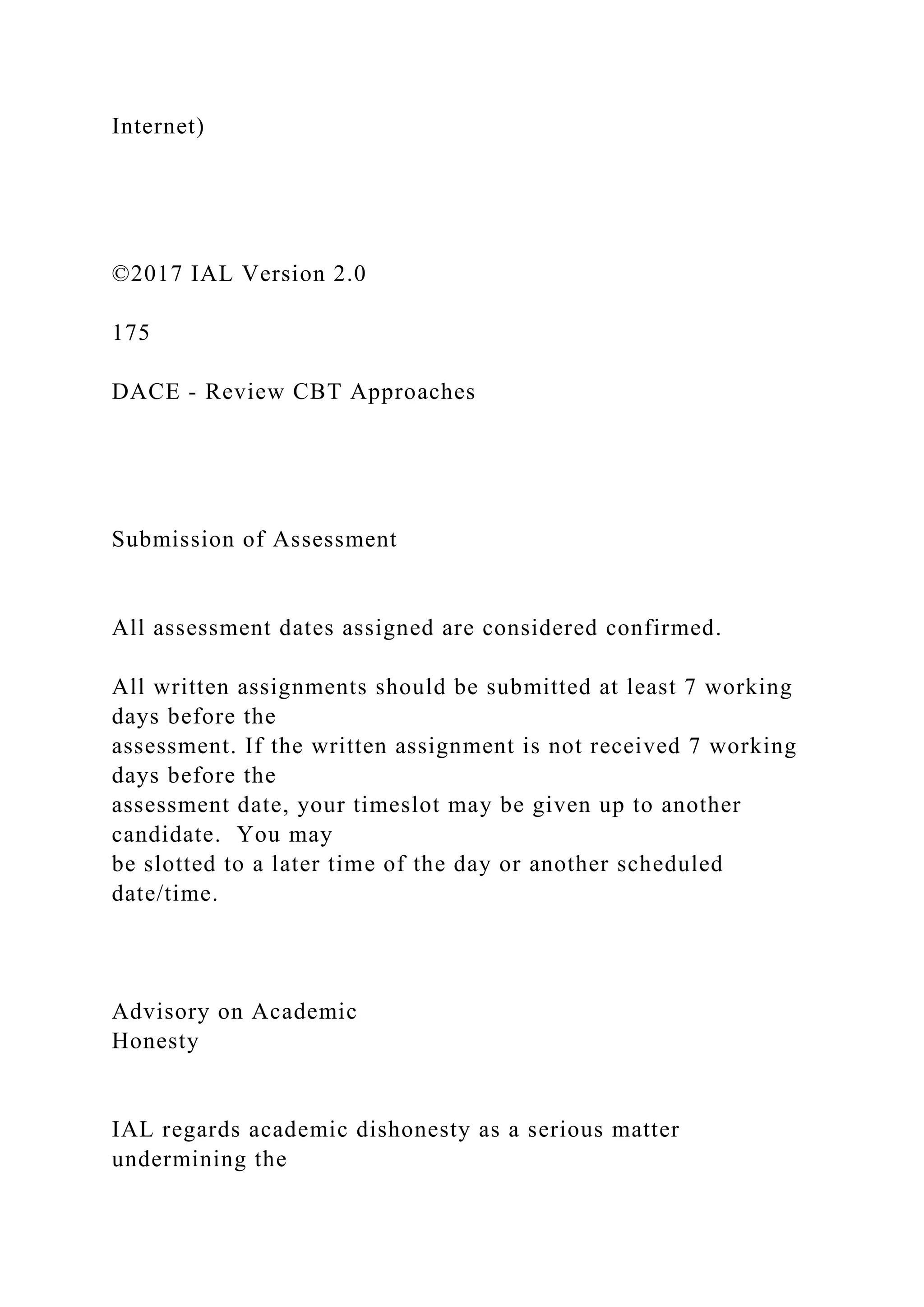 Internet)
©2017 IAL Version 2.0
175
DACE - Review CBT Approaches
Submission of Assessment
All assessment dates assigned are considered confirmed.
All written assignments should be submitted at least 7 working
days before the
assessment. If the written assignment is not received 7 working
days before the
assessment date, your timeslot may be given up to another
candidate. You may
be slotted to a later time of the day or another scheduled
date/time.
Advisory on Academic
Honesty
IAL regards academic dishonesty as a serious matter
undermining the
 