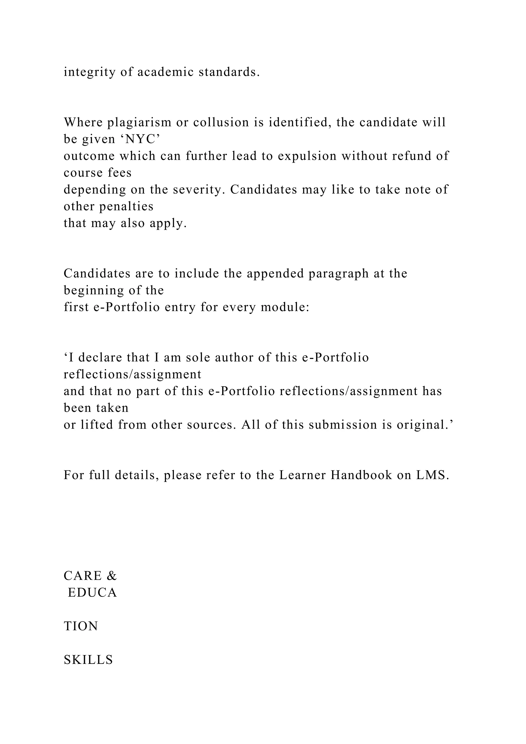 integrity of academic standards.
Where plagiarism or collusion is identified, the candidate will
be given ‘NYC’
outcome which can further lead to expulsion without refund of
course fees
depending on the severity. Candidates may like to take note of
other penalties
that may also apply.
Candidates are to include the appended paragraph at the
beginning of the
first e-Portfolio entry for every module:
‘I declare that I am sole author of this e-Portfolio
reflections/assignment
and that no part of this e-Portfolio reflections/assignment has
been taken
or lifted from other sources. All of this submission is original.’
For full details, please refer to the Learner Handbook on LMS.
CARE &
EDUCA
TION
SKILLS
 