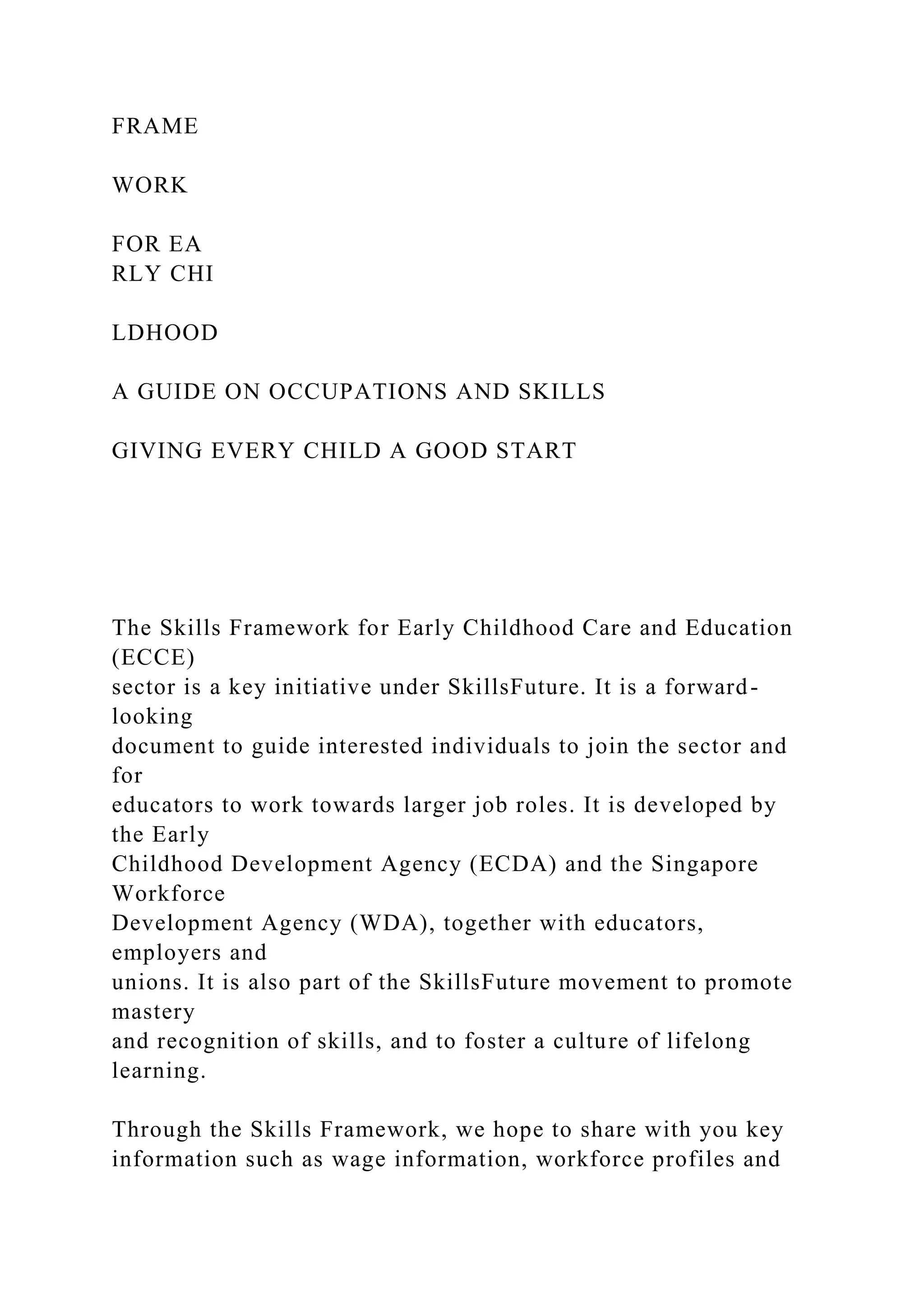 FRAME
WORK
FOR EA
RLY CHI
LDHOOD
A GUIDE ON OCCUPATIONS AND SKILLS
GIVING EVERY CHILD A GOOD START
The Skills Framework for Early Childhood Care and Education
(ECCE)
sector is a key initiative under SkillsFuture. It is a forward-
looking
document to guide interested individuals to join the sector and
for
educators to work towards larger job roles. It is developed by
the Early
Childhood Development Agency (ECDA) and the Singapore
Workforce
Development Agency (WDA), together with educators,
employers and
unions. It is also part of the SkillsFuture movement to promote
mastery
and recognition of skills, and to foster a culture of lifelong
learning.
Through the Skills Framework, we hope to share with you key
information such as wage information, workforce profiles and
 