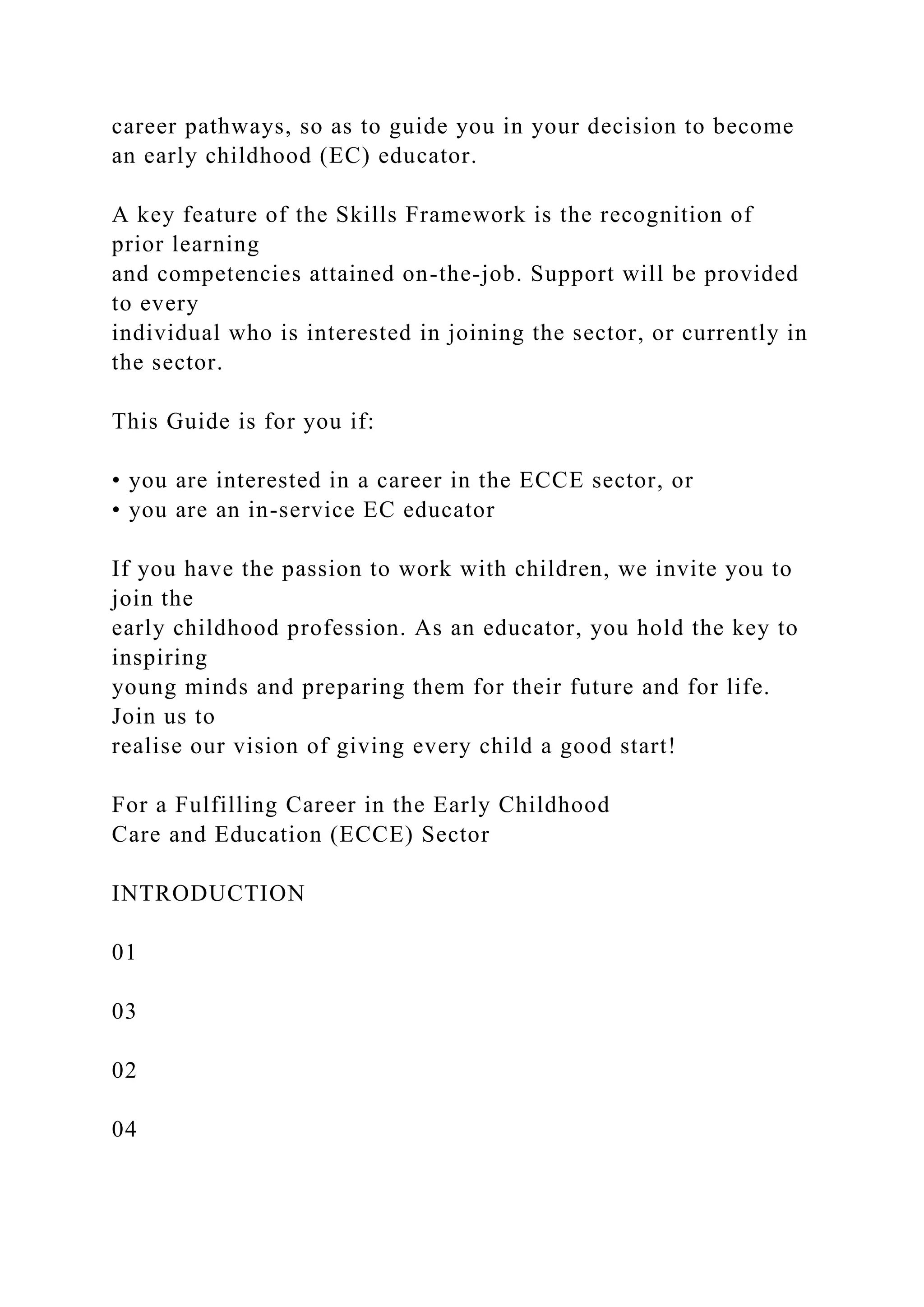 career pathways, so as to guide you in your decision to become
an early childhood (EC) educator.
A key feature of the Skills Framework is the recognition of
prior learning
and competencies attained on-the-job. Support will be provided
to every
individual who is interested in joining the sector, or currently in
the sector.
This Guide is for you if:
• you are interested in a career in the ECCE sector, or
• you are an in-service EC educator
If you have the passion to work with children, we invite you to
join the
early childhood profession. As an educator, you hold the key to
inspiring
young minds and preparing them for their future and for life.
Join us to
realise our vision of giving every child a good start!
For a Fulfilling Career in the Early Childhood
Care and Education (ECCE) Sector
INTRODUCTION
01
03
02
04
 