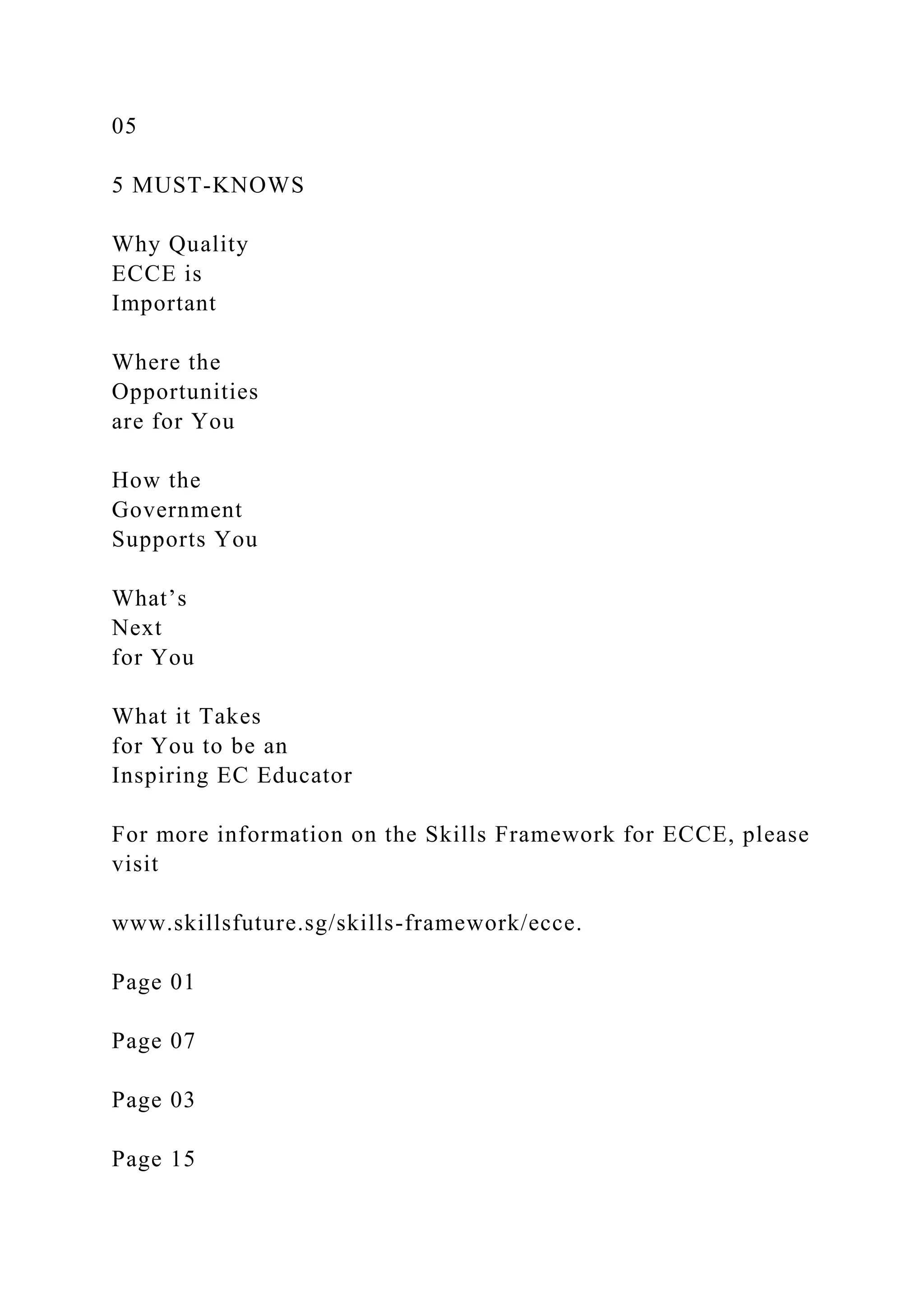 05
5 MUST-KNOWS
Why Quality
ECCE is
Important
Where the
Opportunities
are for You
How the
Government
Supports You
What’s
Next
for You
What it Takes
for You to be an
Inspiring EC Educator
For more information on the Skills Framework for ECCE, please
visit
www.skillsfuture.sg/skills-framework/ecce.
Page 01
Page 07
Page 03
Page 15
 
