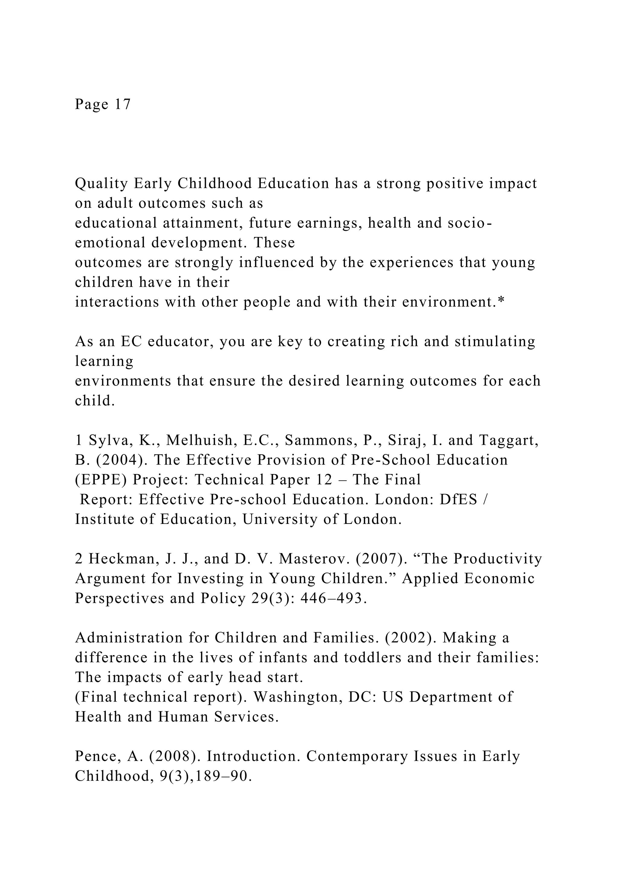 Page 17
Quality Early Childhood Education has a strong positive impact
on adult outcomes such as
educational attainment, future earnings, health and socio-
emotional development. These
outcomes are strongly influenced by the experiences that young
children have in their
interactions with other people and with their environment.*
As an EC educator, you are key to creating rich and stimulating
learning
environments that ensure the desired learning outcomes for each
child.
1 Sylva, K., Melhuish, E.C., Sammons, P., Siraj, I. and Taggart,
B. (2004). The Effective Provision of Pre-School Education
(EPPE) Project: Technical Paper 12 – The Final
Report: Effective Pre-school Education. London: DfES /
Institute of Education, University of London.
2 Heckman, J. J., and D. V. Masterov. (2007). “The Productivity
Argument for Investing in Young Children.” Applied Economic
Perspectives and Policy 29(3): 446–493.
Administration for Children and Families. (2002). Making a
difference in the lives of infants and toddlers and their families:
The impacts of early head start.
(Final technical report). Washington, DC: US Department of
Health and Human Services.
Pence, A. (2008). Introduction. Contemporary Issues in Early
Childhood, 9(3),189–90.
 