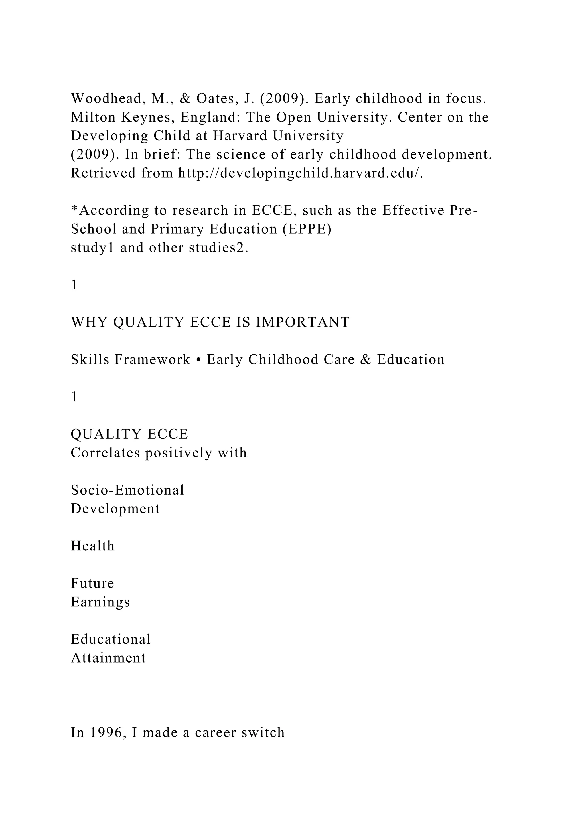 Woodhead, M., & Oates, J. (2009). Early childhood in focus.
Milton Keynes, England: The Open University. Center on the
Developing Child at Harvard University
(2009). In brief: The science of early childhood development.
Retrieved from http://developingchild.harvard.edu/.
*According to research in ECCE, such as the Effective Pre-
School and Primary Education (EPPE)
study1 and other studies2.
1
WHY QUALITY ECCE IS IMPORTANT
Skills Framework • Early Childhood Care & Education
1
QUALITY ECCE
Correlates positively with
Socio-Emotional
Development
Health
Future
Earnings
Educational
Attainment
In 1996, I made a career switch
 