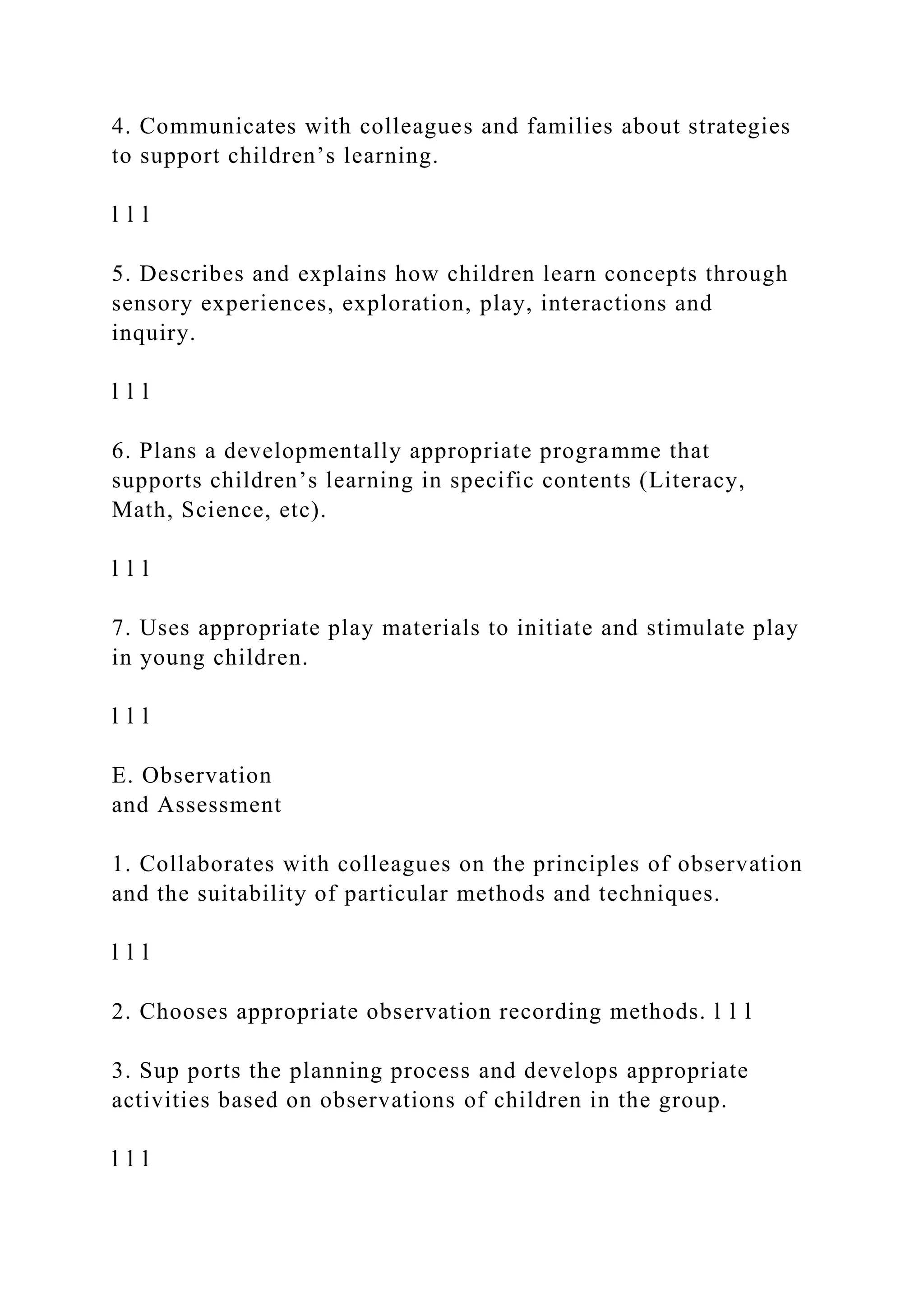 4. Communicates with colleagues and families about strategies
to support children’s learning.
l l l
5. Describes and explains how children learn concepts through
sensory experiences, exploration, play, interactions and
inquiry.
l l l
6. Plans a developmentally appropriate programme that
supports children’s learning in specific contents (Literacy,
Math, Science, etc).
l l l
7. Uses appropriate play materials to initiate and stimulate play
in young children.
l l l
E. Observation
and Assessment
1. Collaborates with colleagues on the principles of observation
and the suitability of particular methods and techniques.
l l l
2. Chooses appropriate observation recording methods. l l l
3. Sup ports the planning process and develops appropriate
activities based on observations of children in the group.
l l l
 