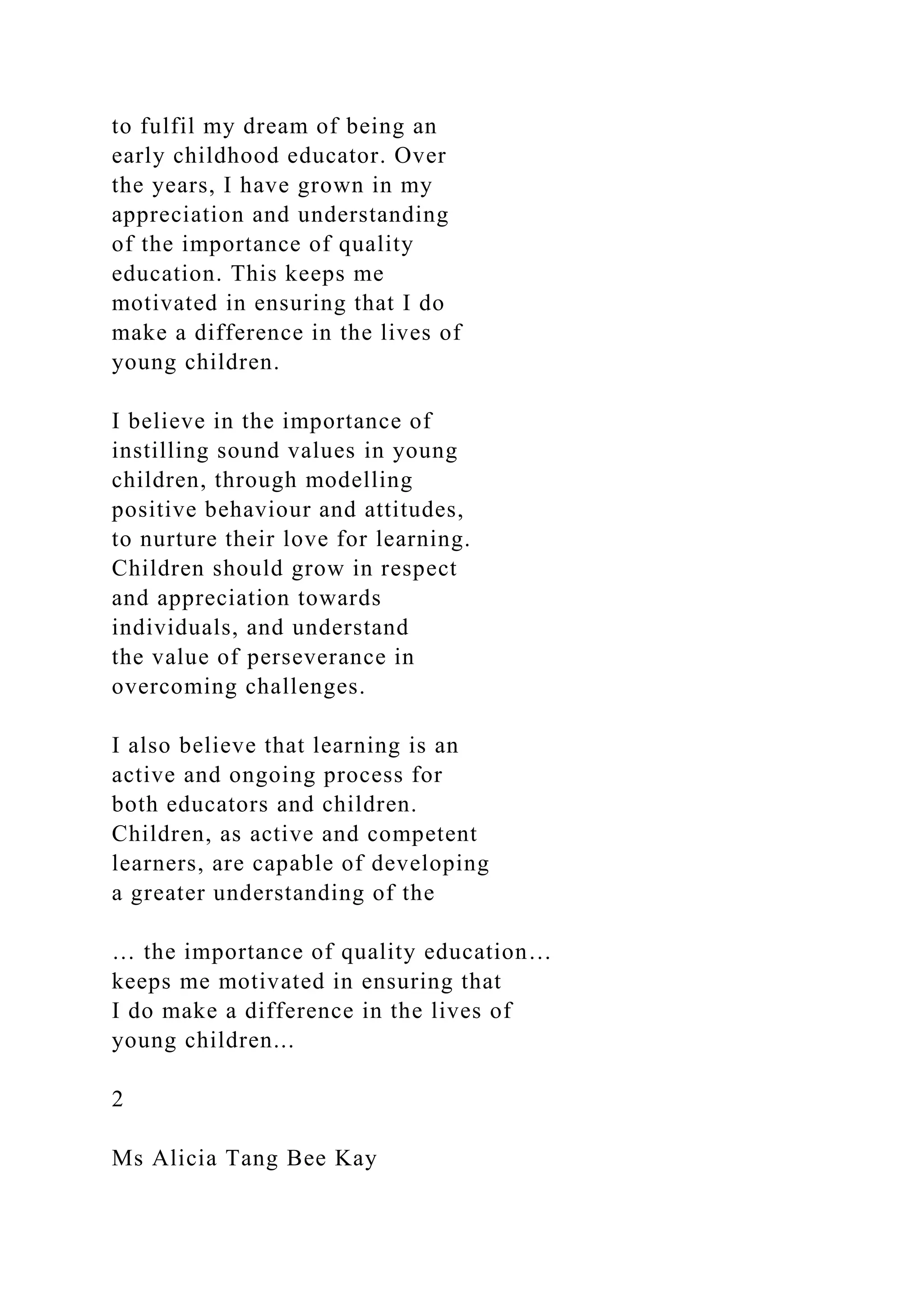 to fulfil my dream of being an
early childhood educator. Over
the years, I have grown in my
appreciation and understanding
of the importance of quality
education. This keeps me
motivated in ensuring that I do
make a difference in the lives of
young children.
I believe in the importance of
instilling sound values in young
children, through modelling
positive behaviour and attitudes,
to nurture their love for learning.
Children should grow in respect
and appreciation towards
individuals, and understand
the value of perseverance in
overcoming challenges.
I also believe that learning is an
active and ongoing process for
both educators and children.
Children, as active and competent
learners, are capable of developing
a greater understanding of the
… the importance of quality education…
keeps me motivated in ensuring that
I do make a difference in the lives of
young children...
2
Ms Alicia Tang Bee Kay
 