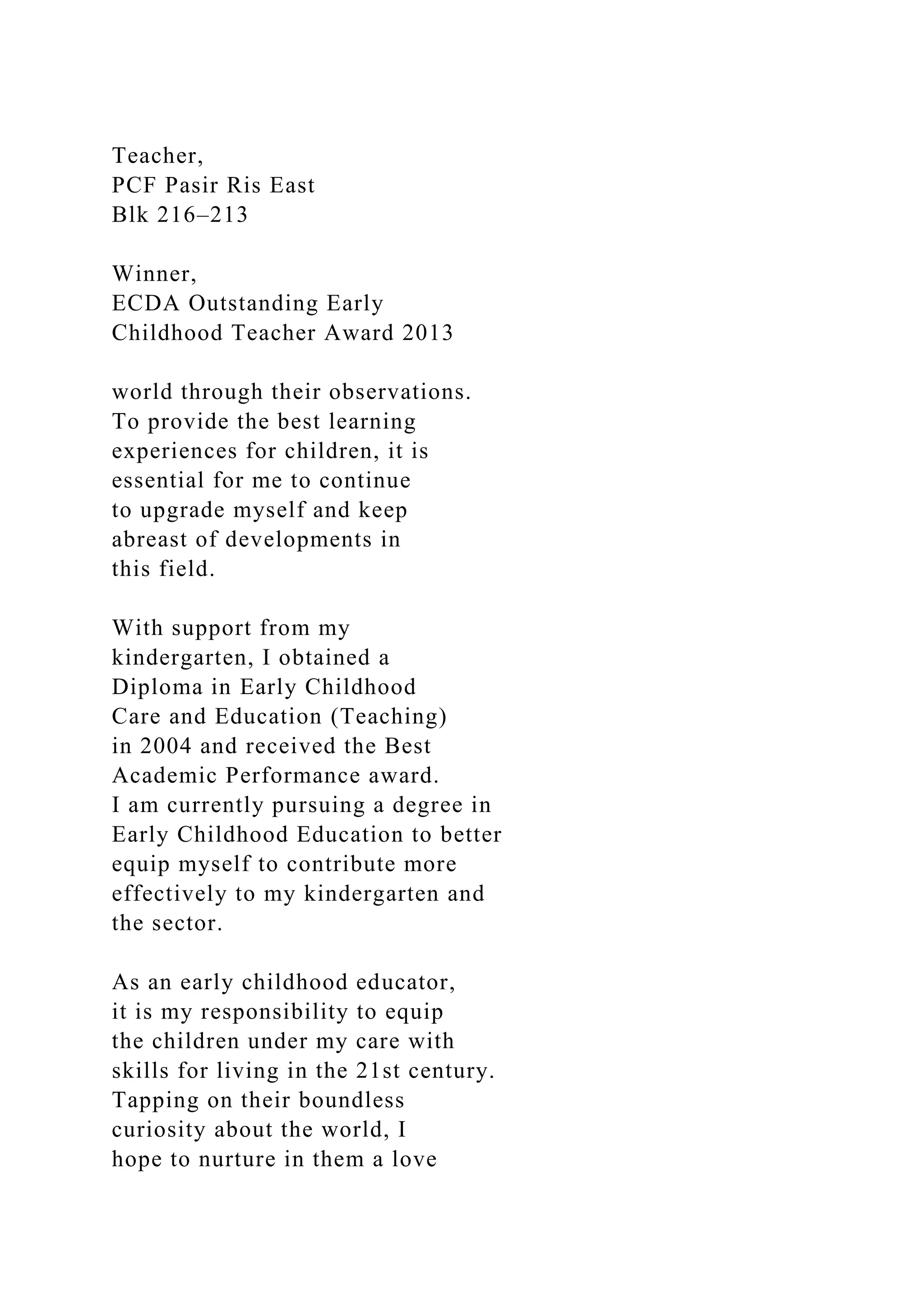 Teacher,
PCF Pasir Ris East
Blk 216–213
Winner,
ECDA Outstanding Early
Childhood Teacher Award 2013
world through their observations.
To provide the best learning
experiences for children, it is
essential for me to continue
to upgrade myself and keep
abreast of developments in
this field.
With support from my
kindergarten, I obtained a
Diploma in Early Childhood
Care and Education (Teaching)
in 2004 and received the Best
Academic Performance award.
I am currently pursuing a degree in
Early Childhood Education to better
equip myself to contribute more
effectively to my kindergarten and
the sector.
As an early childhood educator,
it is my responsibility to equip
the children under my care with
skills for living in the 21st century.
Tapping on their boundless
curiosity about the world, I
hope to nurture in them a love
 