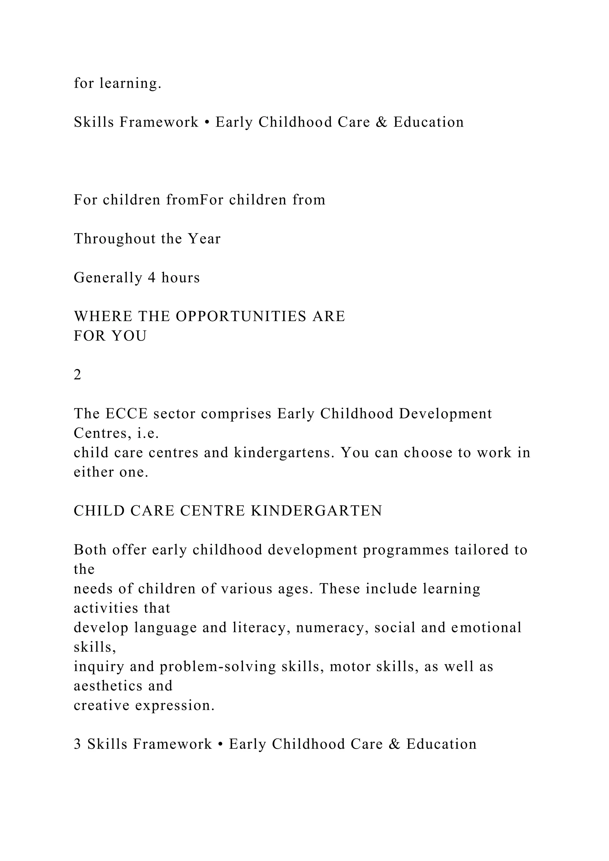 for learning.
Skills Framework • Early Childhood Care & Education
For children fromFor children from
Throughout the Year
Generally 4 hours
WHERE THE OPPORTUNITIES ARE
FOR YOU
2
The ECCE sector comprises Early Childhood Development
Centres, i.e.
child care centres and kindergartens. You can choose to work in
either one.
CHILD CARE CENTRE KINDERGARTEN
Both offer early childhood development programmes tailored to
the
needs of children of various ages. These include learning
activities that
develop language and literacy, numeracy, social and emotional
skills,
inquiry and problem-solving skills, motor skills, as well as
aesthetics and
creative expression.
3 Skills Framework • Early Childhood Care & Education
 
