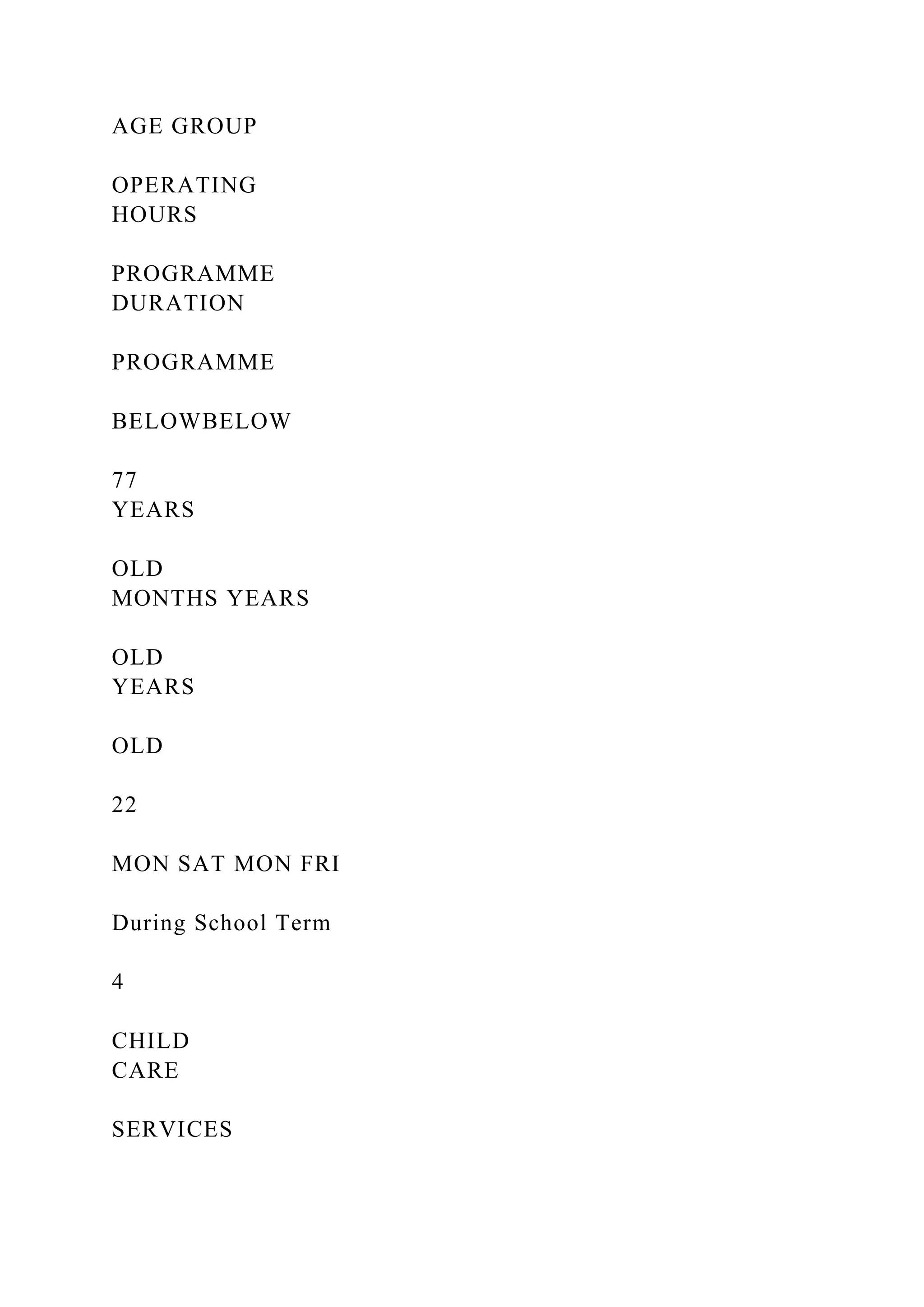 AGE GROUP
OPERATING
HOURS
PROGRAMME
DURATION
PROGRAMME
BELOWBELOW
77
YEARS
OLD
MONTHS YEARS
OLD
YEARS
OLD
22
MON SAT MON FRI
During School Term
4
CHILD
CARE
SERVICES
 