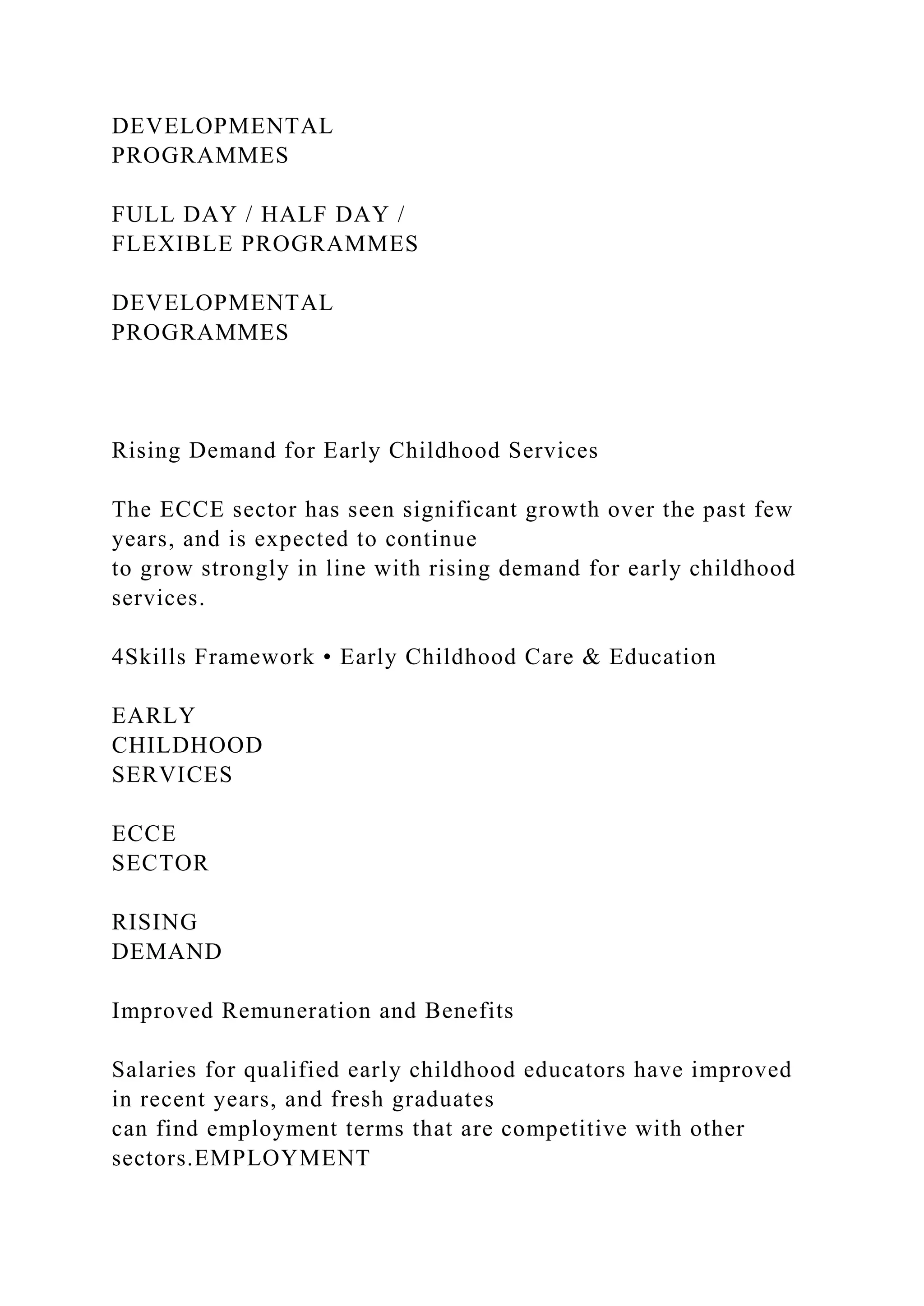 DEVELOPMENTAL
PROGRAMMES
FULL DAY / HALF DAY /
FLEXIBLE PROGRAMMES
DEVELOPMENTAL
PROGRAMMES
Rising Demand for Early Childhood Services
The ECCE sector has seen significant growth over the past few
years, and is expected to continue
to grow strongly in line with rising demand for early childhood
services.
4Skills Framework • Early Childhood Care & Education
EARLY
CHILDHOOD
SERVICES
ECCE
SECTOR
RISING
DEMAND
Improved Remuneration and Benefits
Salaries for qualified early childhood educators have improved
in recent years, and fresh graduates
can find employment terms that are competitive with other
sectors.EMPLOYMENT
 