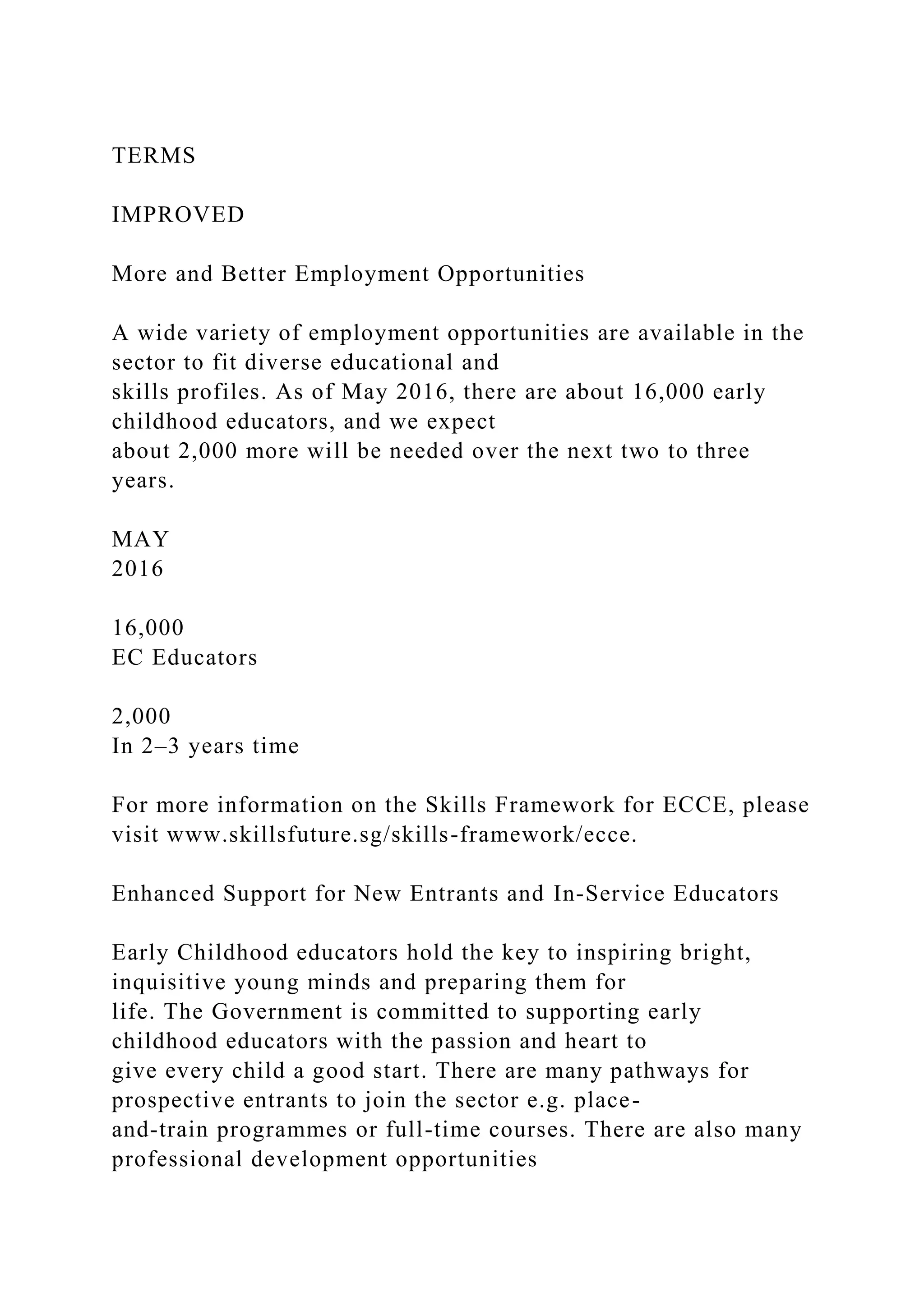 TERMS
IMPROVED
More and Better Employment Opportunities
A wide variety of employment opportunities are available in the
sector to fit diverse educational and
skills profiles. As of May 2016, there are about 16,000 early
childhood educators, and we expect
about 2,000 more will be needed over the next two to three
years.
MAY
2016
16,000
EC Educators
2,000
In 2–3 years time
For more information on the Skills Framework for ECCE, please
visit www.skillsfuture.sg/skills-framework/ecce.
Enhanced Support for New Entrants and In-Service Educators
Early Childhood educators hold the key to inspiring bright,
inquisitive young minds and preparing them for
life. The Government is committed to supporting early
childhood educators with the passion and heart to
give every child a good start. There are many pathways for
prospective entrants to join the sector e.g. place-
and-train programmes or full-time courses. There are also many
professional development opportunities
 
