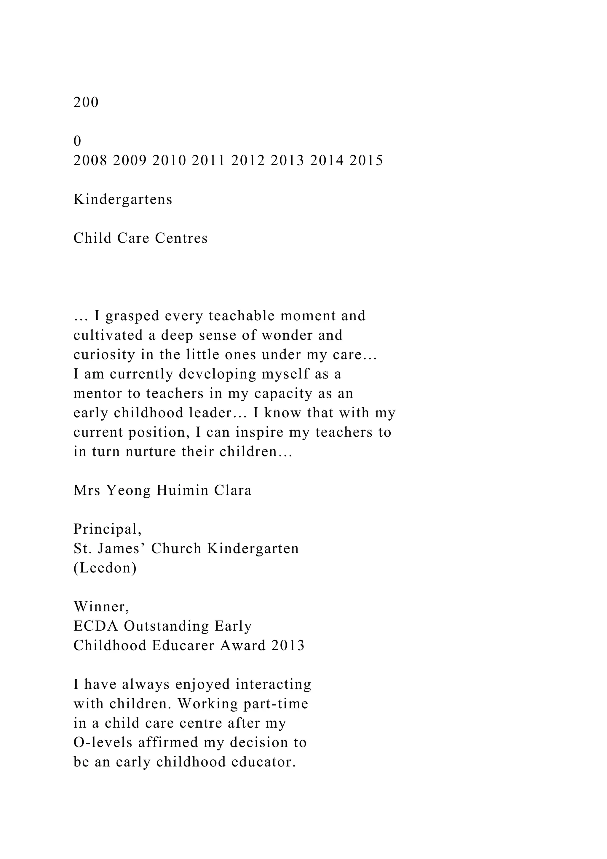 200
0
2008 2009 2010 2011 2012 2013 2014 2015
Kindergartens
Child Care Centres
… I grasped every teachable moment and
cultivated a deep sense of wonder and
curiosity in the little ones under my care…
I am currently developing myself as a
mentor to teachers in my capacity as an
early childhood leader… I know that with my
current position, I can inspire my teachers to
in turn nurture their children…
Mrs Yeong Huimin Clara
Principal,
St. James’ Church Kindergarten
(Leedon)
Winner,
ECDA Outstanding Early
Childhood Educarer Award 2013
I have always enjoyed interacting
with children. Working part-time
in a child care centre after my
O-levels affirmed my decision to
be an early childhood educator.
 