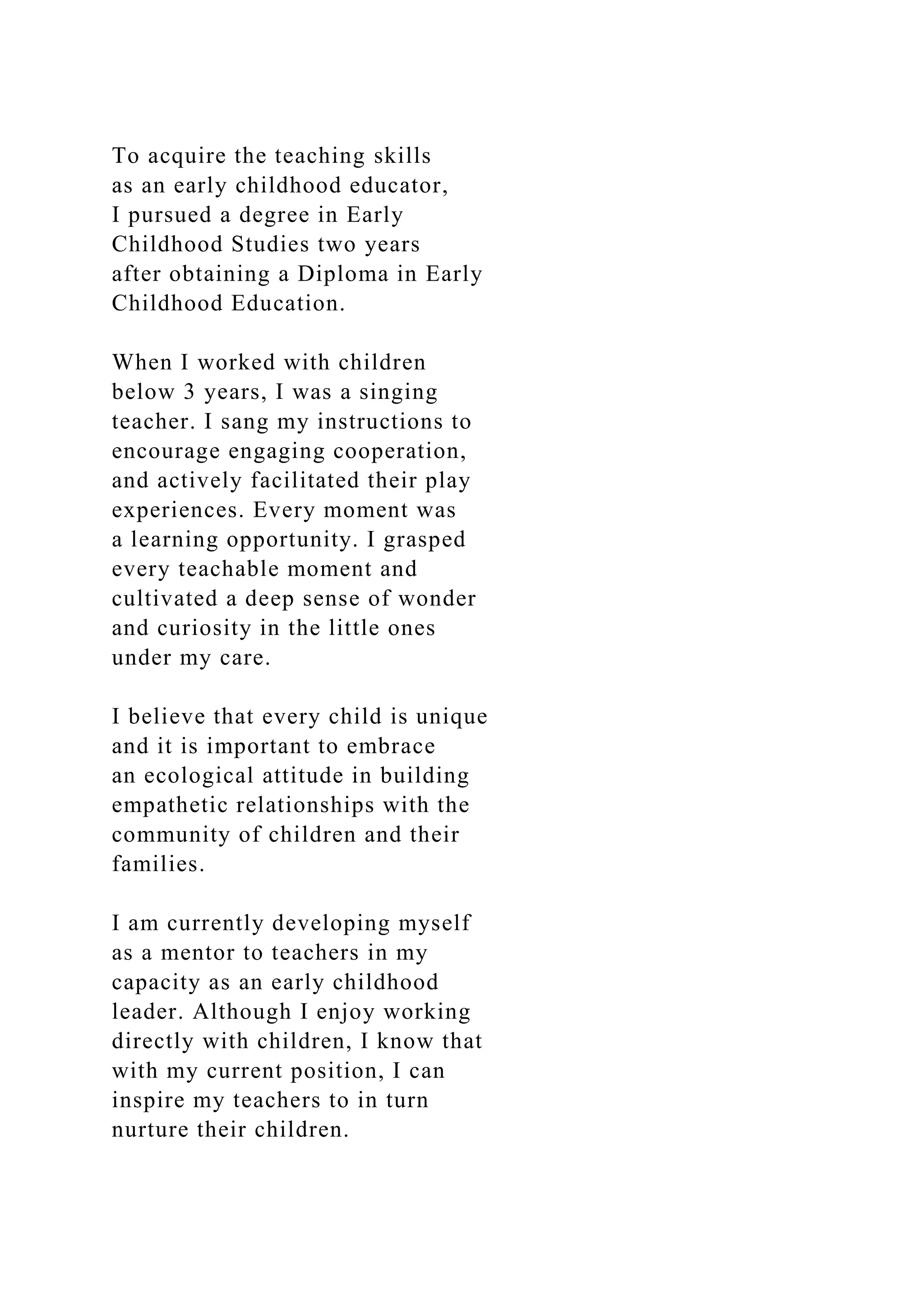 To acquire the teaching skills
as an early childhood educator,
I pursued a degree in Early
Childhood Studies two years
after obtaining a Diploma in Early
Childhood Education.
When I worked with children
below 3 years, I was a singing
teacher. I sang my instructions to
encourage engaging cooperation,
and actively facilitated their play
experiences. Every moment was
a learning opportunity. I grasped
every teachable moment and
cultivated a deep sense of wonder
and curiosity in the little ones
under my care.
I believe that every child is unique
and it is important to embrace
an ecological attitude in building
empathetic relationships with the
community of children and their
families.
I am currently developing myself
as a mentor to teachers in my
capacity as an early childhood
leader. Although I enjoy working
directly with children, I know that
with my current position, I can
inspire my teachers to in turn
nurture their children.
 