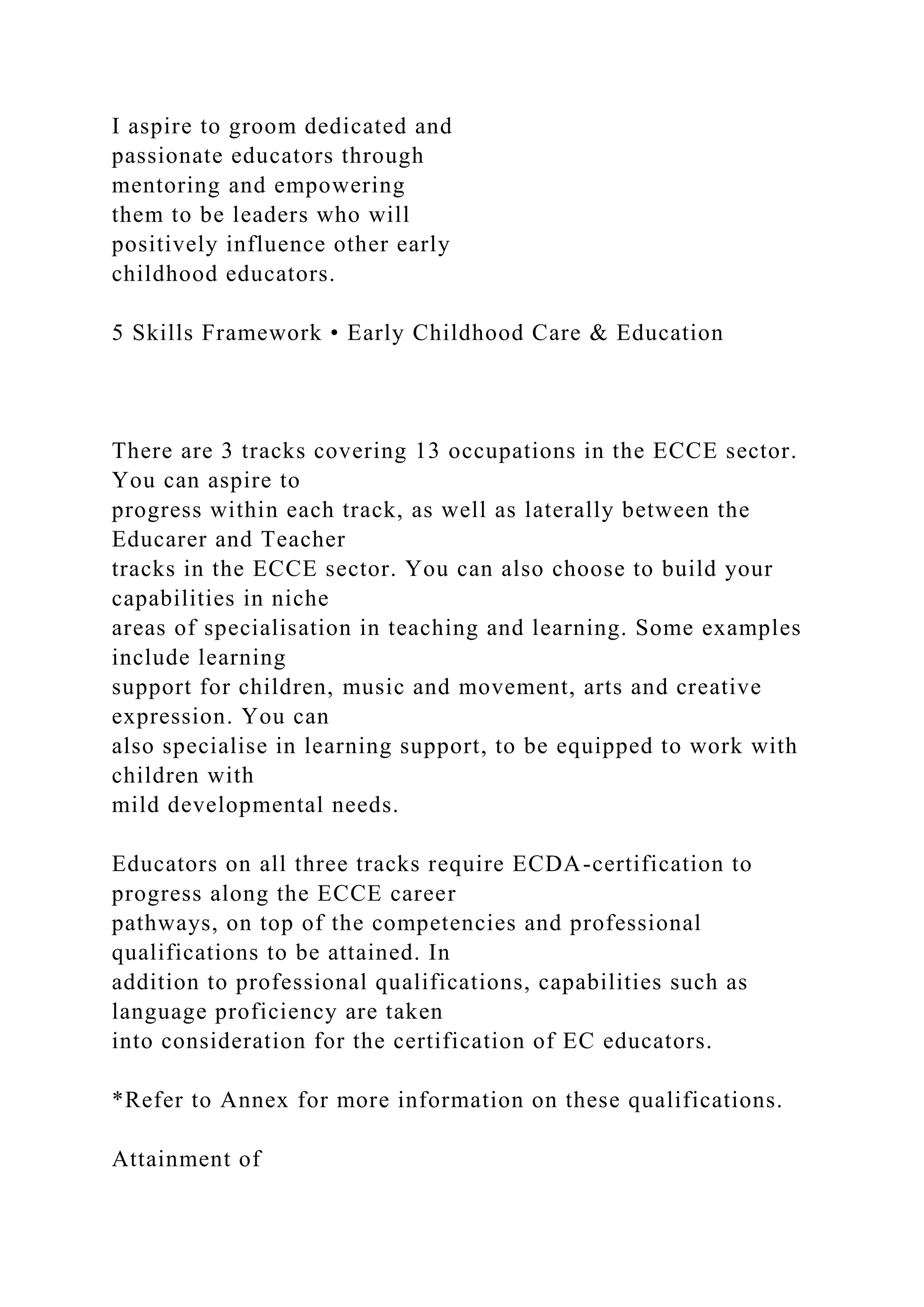 I aspire to groom dedicated and
passionate educators through
mentoring and empowering
them to be leaders who will
positively influence other early
childhood educators.
5 Skills Framework • Early Childhood Care & Education
There are 3 tracks covering 13 occupations in the ECCE sector.
You can aspire to
progress within each track, as well as laterally between the
Educarer and Teacher
tracks in the ECCE sector. You can also choose to build your
capabilities in niche
areas of specialisation in teaching and learning. Some examples
include learning
support for children, music and movement, arts and creative
expression. You can
also specialise in learning support, to be equipped to work with
children with
mild developmental needs.
Educators on all three tracks require ECDA-certification to
progress along the ECCE career
pathways, on top of the competencies and professional
qualifications to be attained. In
addition to professional qualifications, capabilities such as
language proficiency are taken
into consideration for the certification of EC educators.
*Refer to Annex for more information on these qualifications.
Attainment of
 