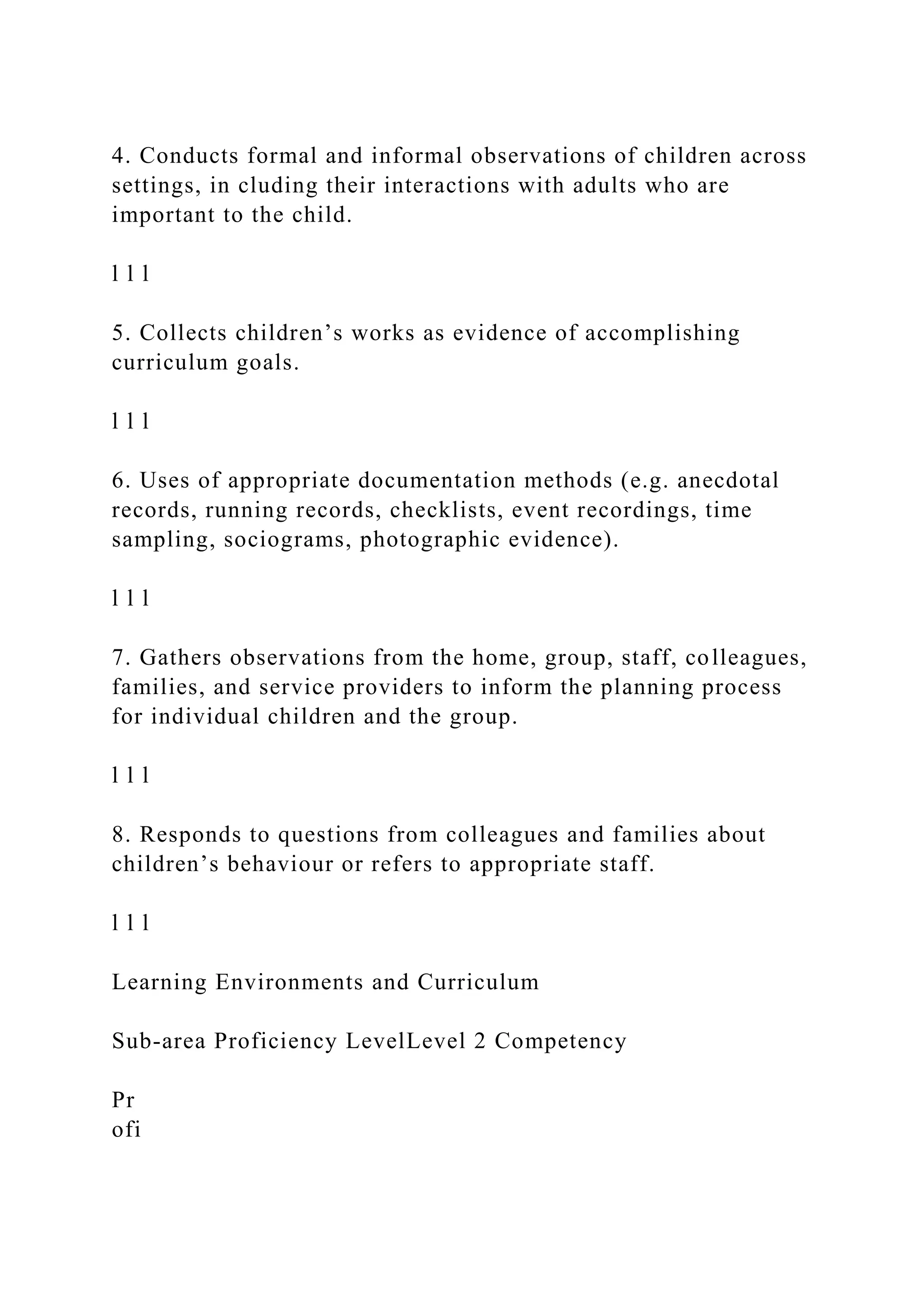 4. Conducts formal and informal observations of children across
settings, in cluding their interactions with adults who are
important to the child.
l l l
5. Collects children’s works as evidence of accomplishing
curriculum goals.
l l l
6. Uses of appropriate documentation methods (e.g. anecdotal
records, running records, checklists, event recordings, time
sampling, sociograms, photographic evidence).
l l l
7. Gathers observations from the home, group, staff, colleagues,
families, and service providers to inform the planning process
for individual children and the group.
l l l
8. Responds to questions from colleagues and families about
children’s behaviour or refers to appropriate staff.
l l l
Learning Environments and Curriculum
Sub-area Proficiency LevelLevel 2 Competency
Pr
ofi
 