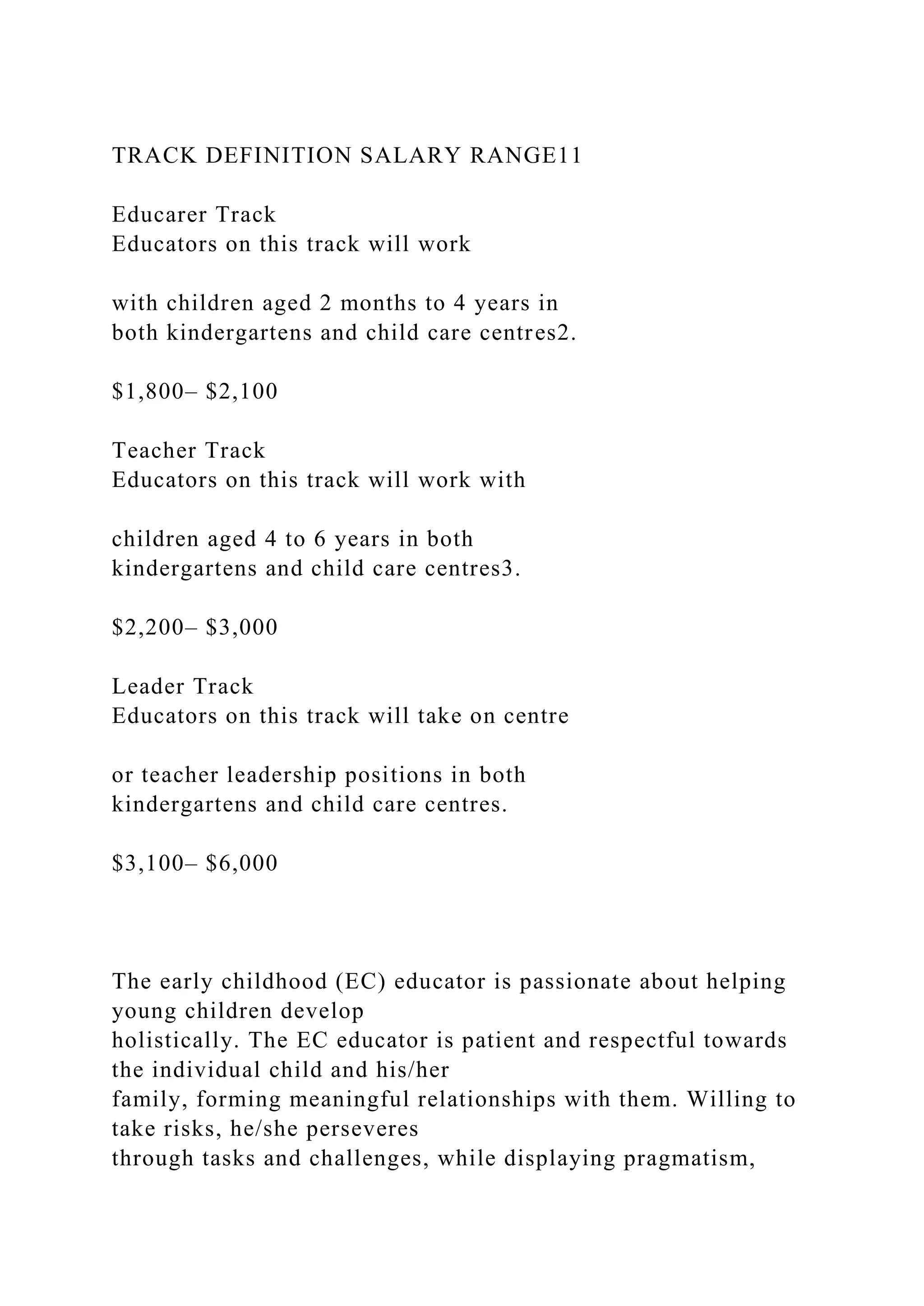 TRACK DEFINITION SALARY RANGE11
Educarer Track
Educators on this track will work
with children aged 2 months to 4 years in
both kindergartens and child care centres2.
$1,800– $2,100
Teacher Track
Educators on this track will work with
children aged 4 to 6 years in both
kindergartens and child care centres3.
$2,200– $3,000
Leader Track
Educators on this track will take on centre
or teacher leadership positions in both
kindergartens and child care centres.
$3,100– $6,000
The early childhood (EC) educator is passionate about helping
young children develop
holistically. The EC educator is patient and respectful towards
the individual child and his/her
family, forming meaningful relationships with them. Willing to
take risks, he/she perseveres
through tasks and challenges, while displaying pragmatism,
 