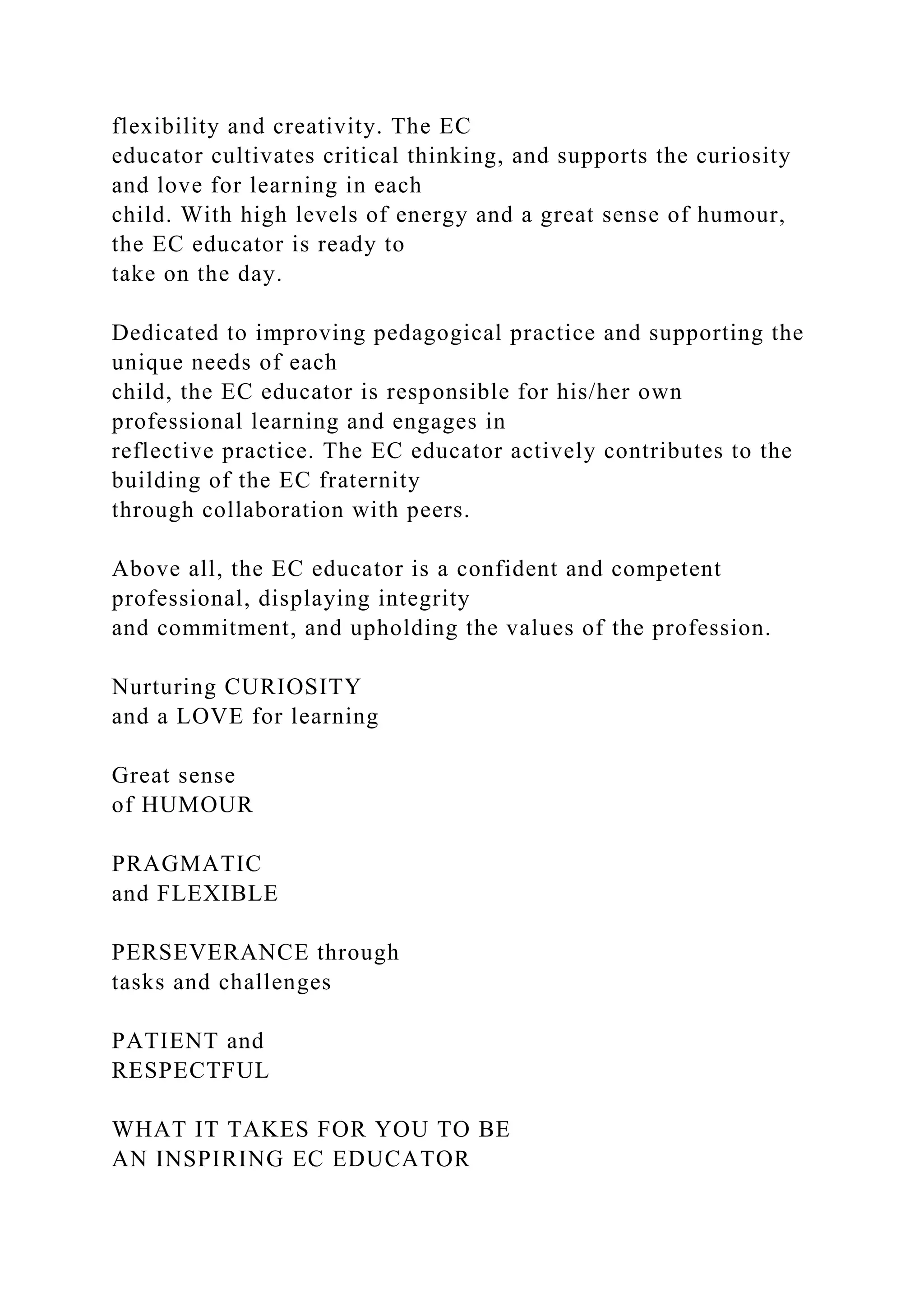 flexibility and creativity. The EC
educator cultivates critical thinking, and supports the curiosity
and love for learning in each
child. With high levels of energy and a great sense of humour,
the EC educator is ready to
take on the day.
Dedicated to improving pedagogical practice and supporting the
unique needs of each
child, the EC educator is responsible for his/her own
professional learning and engages in
reflective practice. The EC educator actively contributes to the
building of the EC fraternity
through collaboration with peers.
Above all, the EC educator is a confident and competent
professional, displaying integrity
and commitment, and upholding the values of the profession.
Nurturing CURIOSITY
and a LOVE for learning
Great sense
of HUMOUR
PRAGMATIC
and FLEXIBLE
PERSEVERANCE through
tasks and challenges
PATIENT and
RESPECTFUL
WHAT IT TAKES FOR YOU TO BE
AN INSPIRING EC EDUCATOR
 