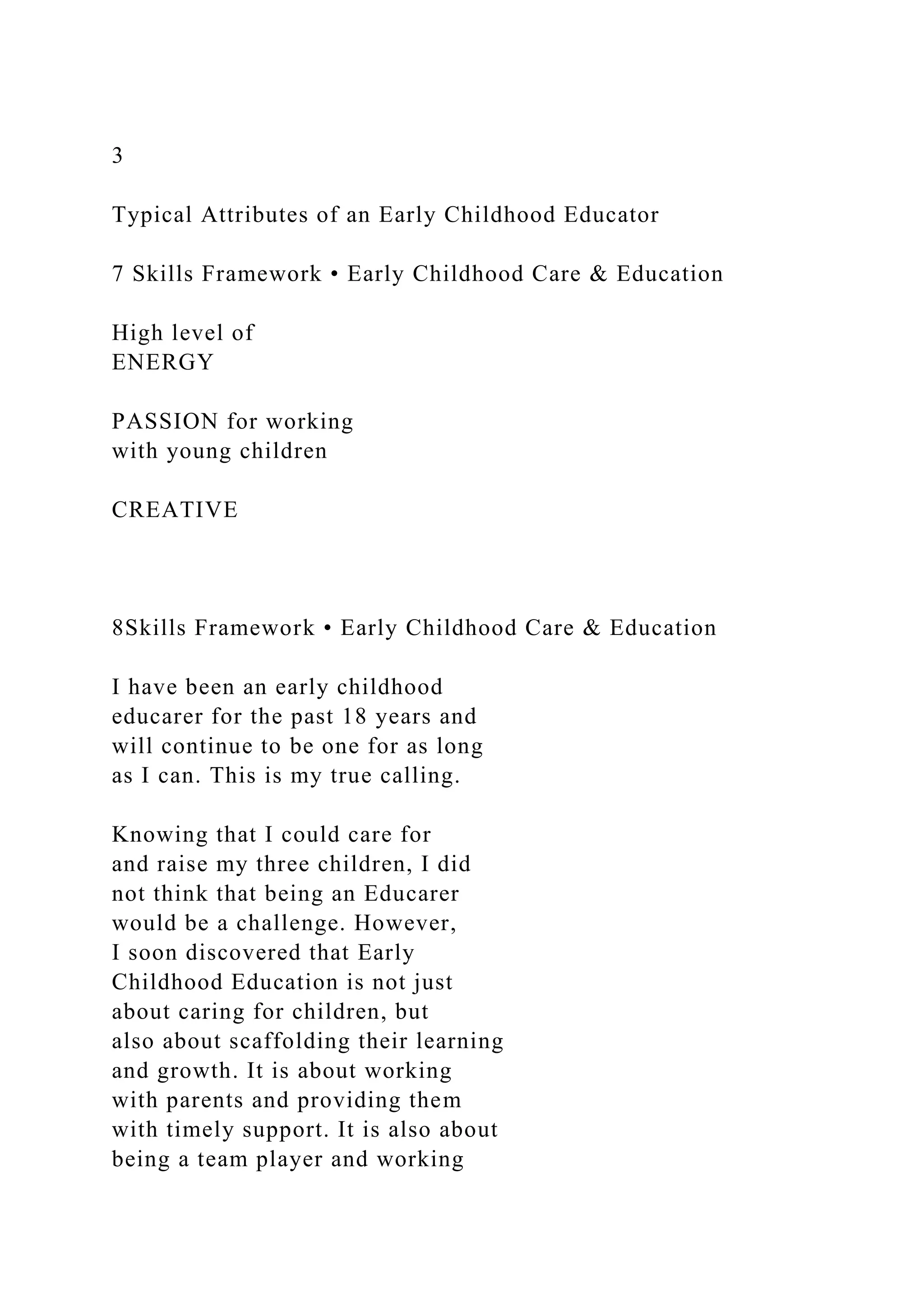 3
Typical Attributes of an Early Childhood Educator
7 Skills Framework • Early Childhood Care & Education
High level of
ENERGY
PASSION for working
with young children
CREATIVE
8Skills Framework • Early Childhood Care & Education
I have been an early childhood
educarer for the past 18 years and
will continue to be one for as long
as I can. This is my true calling.
Knowing that I could care for
and raise my three children, I did
not think that being an Educarer
would be a challenge. However,
I soon discovered that Early
Childhood Education is not just
about caring for children, but
also about scaffolding their learning
and growth. It is about working
with parents and providing them
with timely support. It is also about
being a team player and working
 
