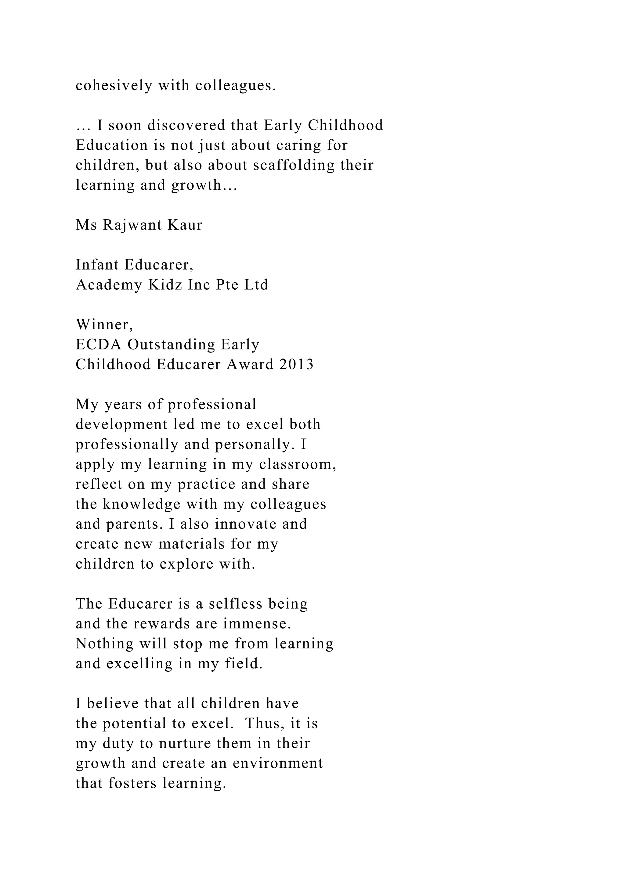 cohesively with colleagues.
… I soon discovered that Early Childhood
Education is not just about caring for
children, but also about scaffolding their
learning and growth…
Ms Rajwant Kaur
Infant Educarer,
Academy Kidz Inc Pte Ltd
Winner,
ECDA Outstanding Early
Childhood Educarer Award 2013
My years of professional
development led me to excel both
professionally and personally. I
apply my learning in my classroom,
reflect on my practice and share
the knowledge with my colleagues
and parents. I also innovate and
create new materials for my
children to explore with.
The Educarer is a selfless being
and the rewards are immense.
Nothing will stop me from learning
and excelling in my field.
I believe that all children have
the potential to excel. Thus, it is
my duty to nurture them in their
growth and create an environment
that fosters learning.
 
