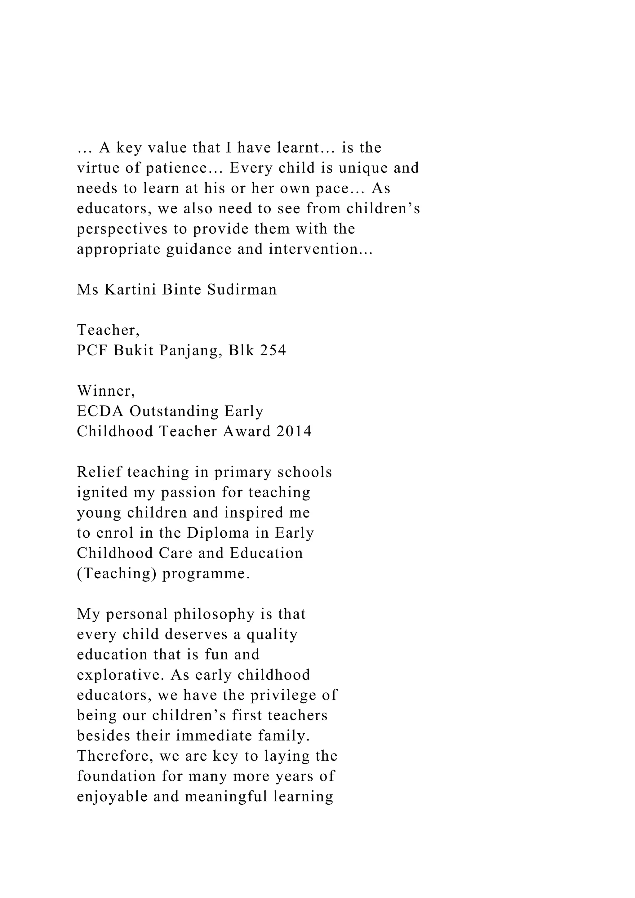 … A key value that I have learnt… is the
virtue of patience… Every child is unique and
needs to learn at his or her own pace… As
educators, we also need to see from children’s
perspectives to provide them with the
appropriate guidance and intervention...
Ms Kartini Binte Sudirman
Teacher,
PCF Bukit Panjang, Blk 254
Winner,
ECDA Outstanding Early
Childhood Teacher Award 2014
Relief teaching in primary schools
ignited my passion for teaching
young children and inspired me
to enrol in the Diploma in Early
Childhood Care and Education
(Teaching) programme.
My personal philosophy is that
every child deserves a quality
education that is fun and
explorative. As early childhood
educators, we have the privilege of
being our children’s first teachers
besides their immediate family.
Therefore, we are key to laying the
foundation for many more years of
enjoyable and meaningful learning
 