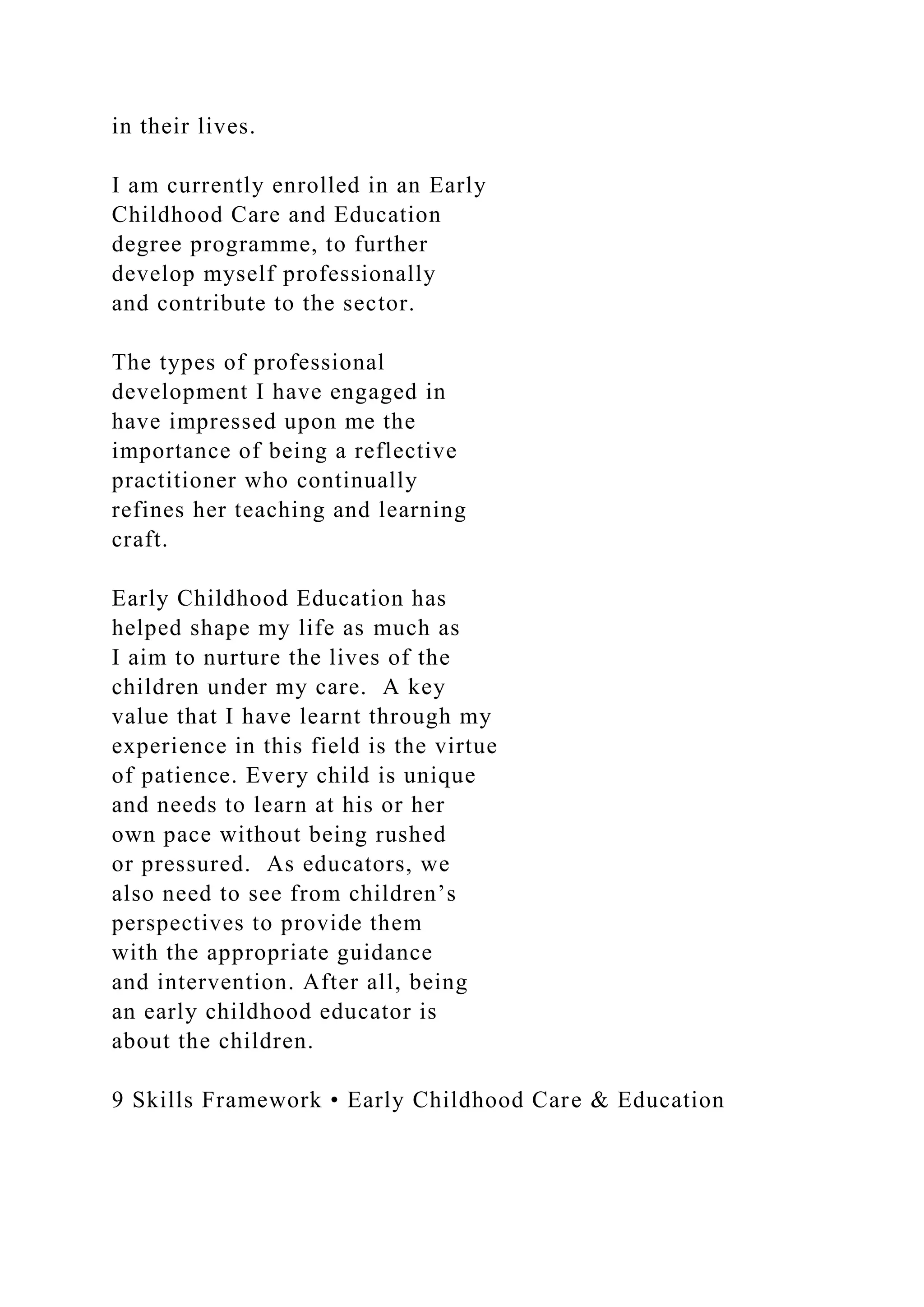 in their lives.
I am currently enrolled in an Early
Childhood Care and Education
degree programme, to further
develop myself professionally
and contribute to the sector.
The types of professional
development I have engaged in
have impressed upon me the
importance of being a reflective
practitioner who continually
refines her teaching and learning
craft.
Early Childhood Education has
helped shape my life as much as
I aim to nurture the lives of the
children under my care. A key
value that I have learnt through my
experience in this field is the virtue
of patience. Every child is unique
and needs to learn at his or her
own pace without being rushed
or pressured. As educators, we
also need to see from children’s
perspectives to provide them
with the appropriate guidance
and intervention. After all, being
an early childhood educator is
about the children.
9 Skills Framework • Early Childhood Care & Education
 