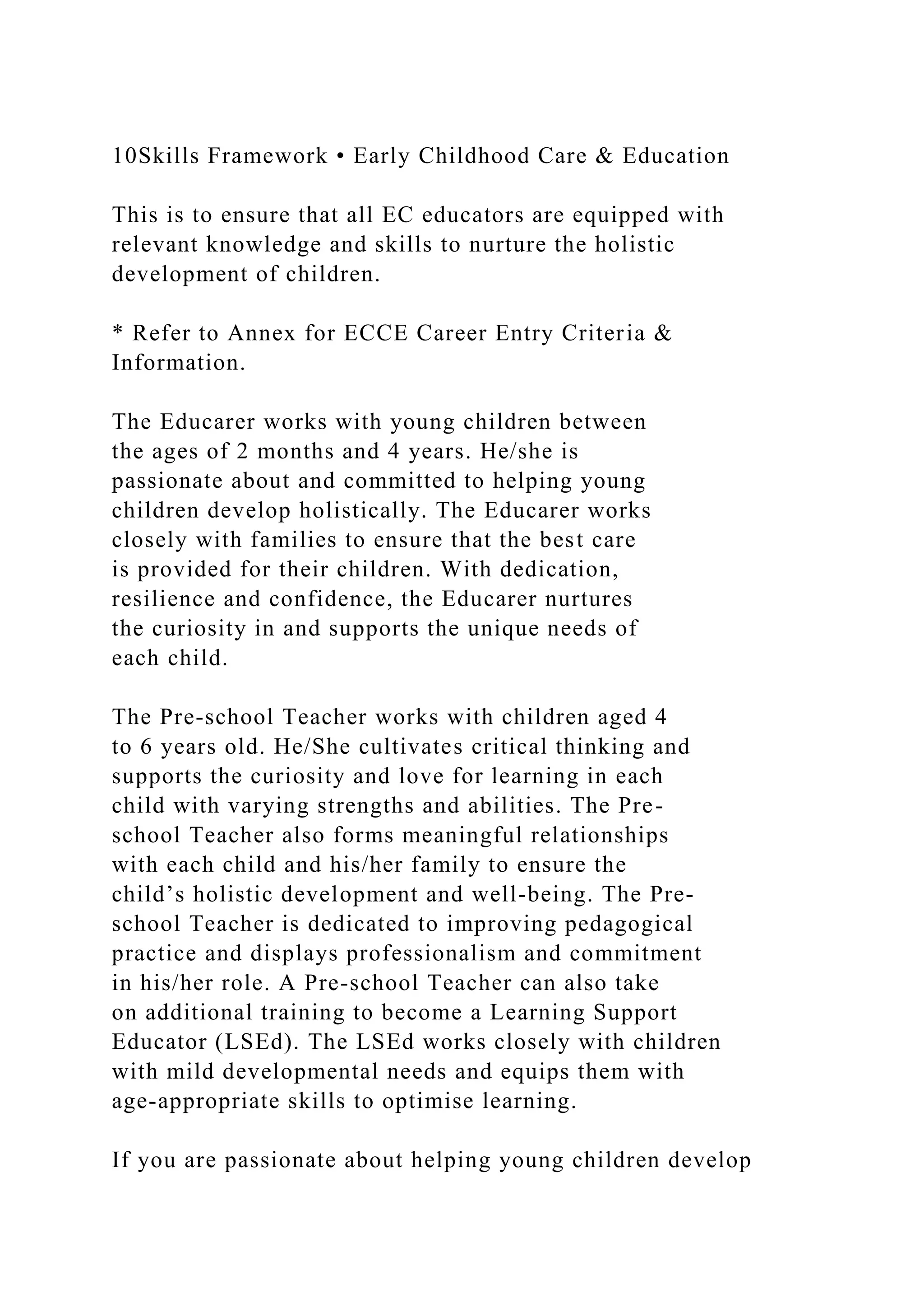 10Skills Framework • Early Childhood Care & Education
This is to ensure that all EC educators are equipped with
relevant knowledge and skills to nurture the holistic
development of children.
* Refer to Annex for ECCE Career Entry Criteria &
Information.
The Educarer works with young children between
the ages of 2 months and 4 years. He/she is
passionate about and committed to helping young
children develop holistically. The Educarer works
closely with families to ensure that the best care
is provided for their children. With dedication,
resilience and confidence, the Educarer nurtures
the curiosity in and supports the unique needs of
each child.
The Pre-school Teacher works with children aged 4
to 6 years old. He/She cultivates critical thinking and
supports the curiosity and love for learning in each
child with varying strengths and abilities. The Pre-
school Teacher also forms meaningful relationships
with each child and his/her family to ensure the
child’s holistic development and well-being. The Pre-
school Teacher is dedicated to improving pedagogical
practice and displays professionalism and commitment
in his/her role. A Pre-school Teacher can also take
on additional training to become a Learning Support
Educator (LSEd). The LSEd works closely with children
with mild developmental needs and equips them with
age-appropriate skills to optimise learning.
If you are passionate about helping young children develop
 