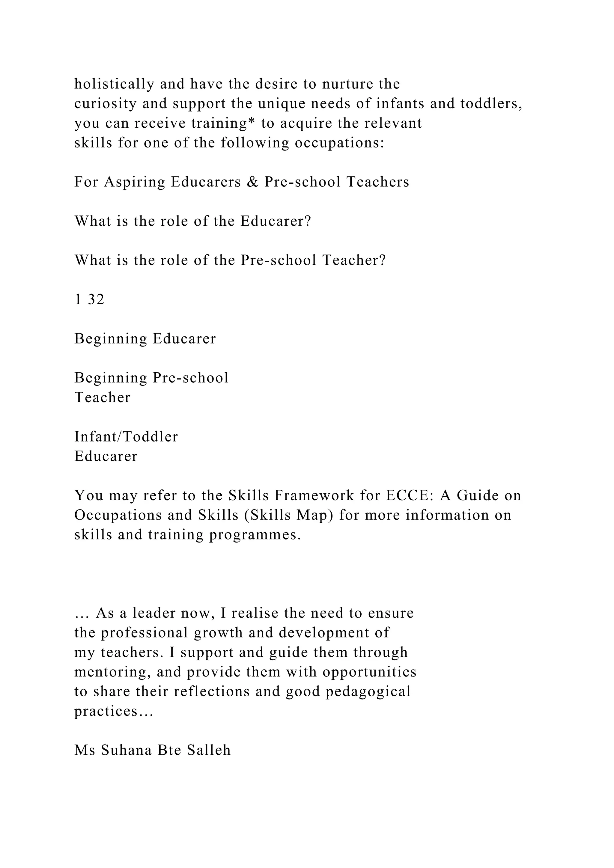holistically and have the desire to nurture the
curiosity and support the unique needs of infants and toddlers,
you can receive training* to acquire the relevant
skills for one of the following occupations:
For Aspiring Educarers & Pre-school Teachers
What is the role of the Educarer?
What is the role of the Pre-school Teacher?
1 32
Beginning Educarer
Beginning Pre-school
Teacher
Infant/Toddler
Educarer
You may refer to the Skills Framework for ECCE: A Guide on
Occupations and Skills (Skills Map) for more information on
skills and training programmes.
… As a leader now, I realise the need to ensure
the professional growth and development of
my teachers. I support and guide them through
mentoring, and provide them with opportunities
to share their reflections and good pedagogical
practices…
Ms Suhana Bte Salleh
 