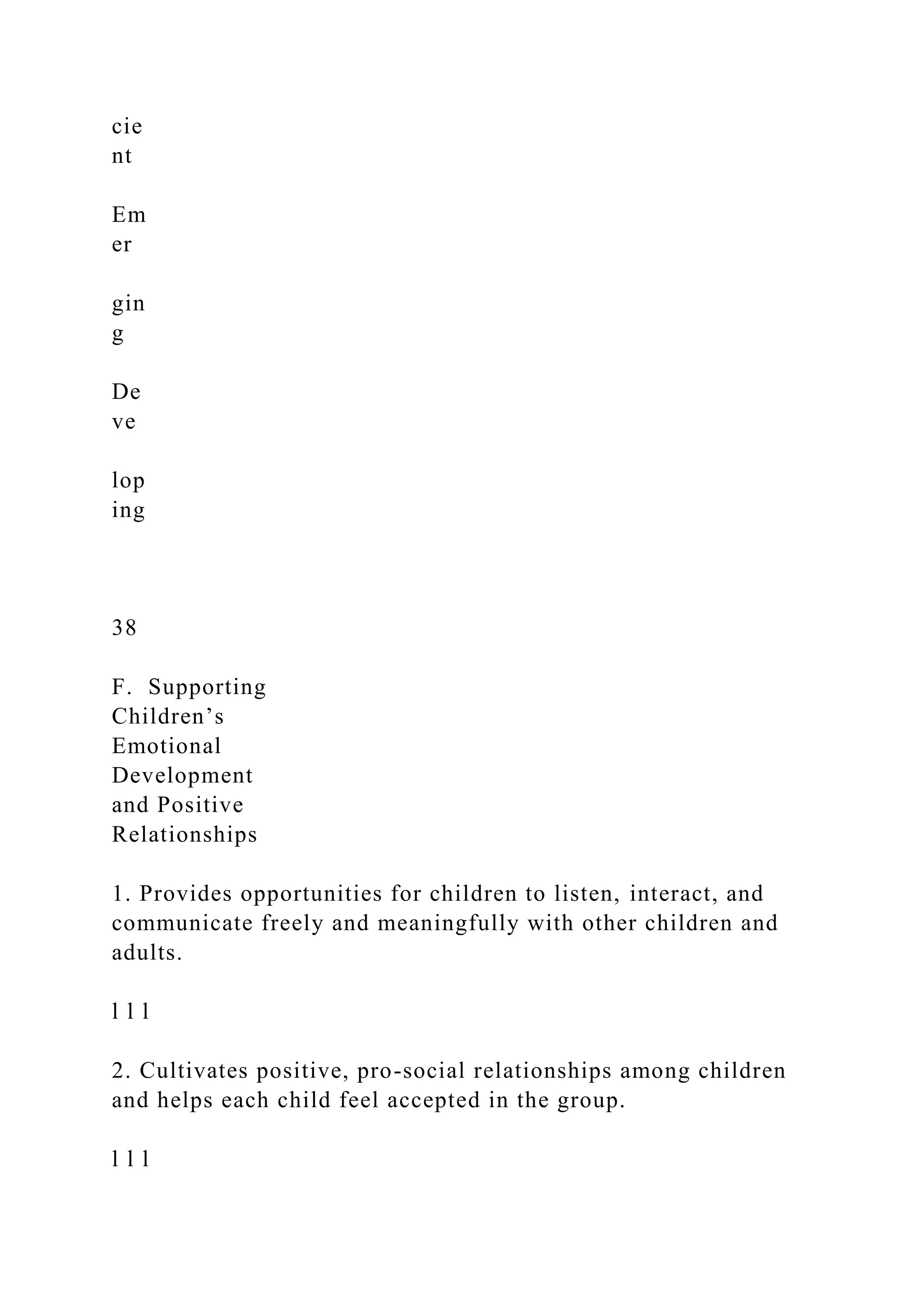 cie
nt
Em
er
gin
g
De
ve
lop
ing
38
F. Supporting
Children’s
Emotional
Development
and Positive
Relationships
1. Provides opportunities for children to listen, interact, and
communicate freely and meaningfully with other children and
adults.
l l l
2. Cultivates positive, pro-social relationships among children
and helps each child feel accepted in the group.
l l l
 