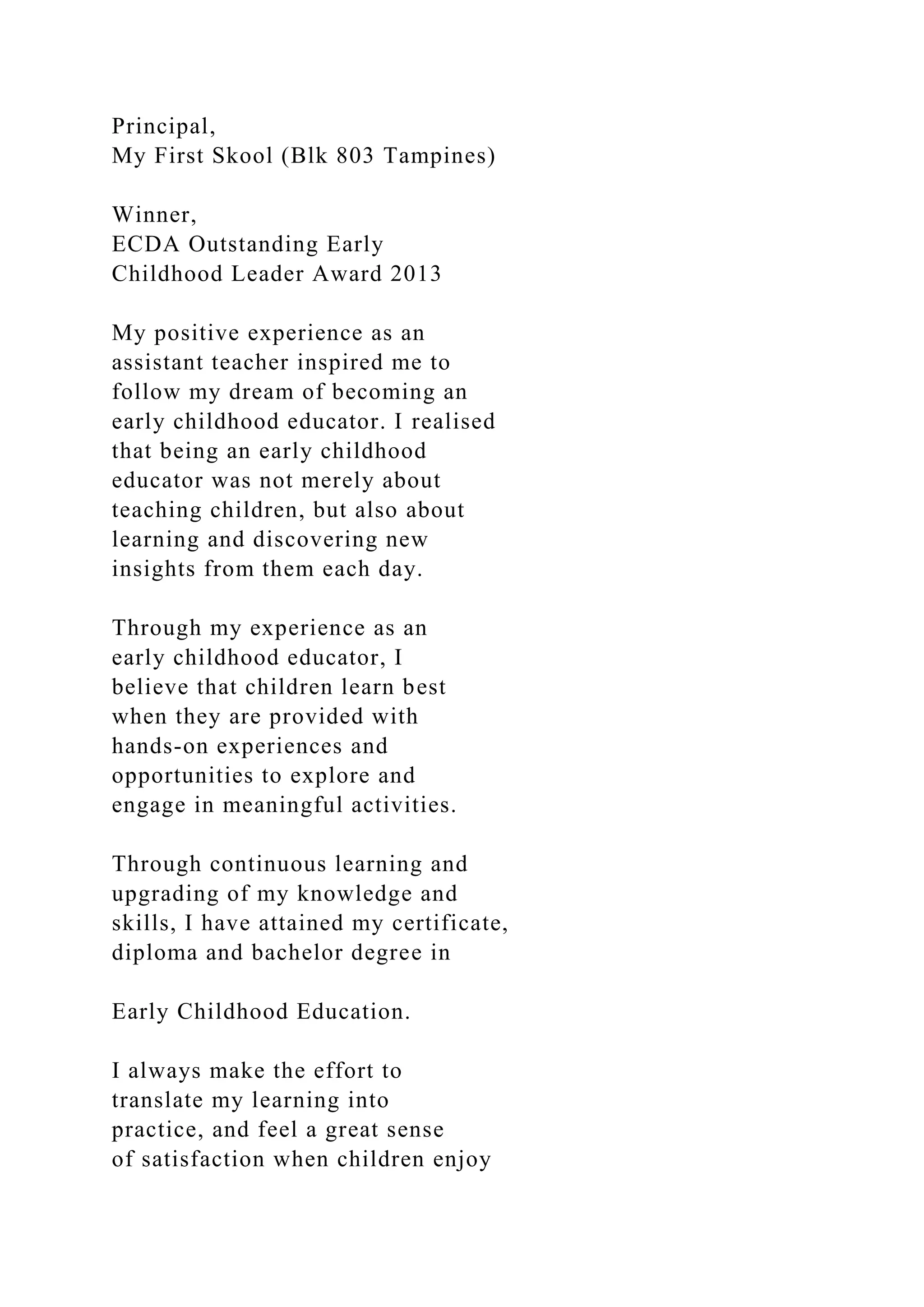 Principal,
My First Skool (Blk 803 Tampines)
Winner,
ECDA Outstanding Early
Childhood Leader Award 2013
My positive experience as an
assistant teacher inspired me to
follow my dream of becoming an
early childhood educator. I realised
that being an early childhood
educator was not merely about
teaching children, but also about
learning and discovering new
insights from them each day.
Through my experience as an
early childhood educator, I
believe that children learn best
when they are provided with
hands-on experiences and
opportunities to explore and
engage in meaningful activities.
Through continuous learning and
upgrading of my knowledge and
skills, I have attained my certificate,
diploma and bachelor degree in
Early Childhood Education.
I always make the effort to
translate my learning into
practice, and feel a great sense
of satisfaction when children enjoy
 