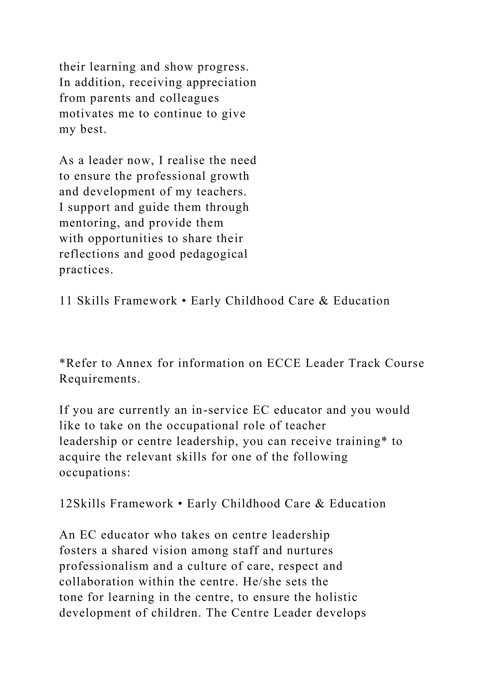 their learning and show progress.
In addition, receiving appreciation
from parents and colleagues
motivates me to continue to give
my best.
As a leader now, I realise the need
to ensure the professional growth
and development of my teachers.
I support and guide them through
mentoring, and provide them
with opportunities to share their
reflections and good pedagogical
practices.
11 Skills Framework • Early Childhood Care & Education
*Refer to Annex for information on ECCE Leader Track Course
Requirements.
If you are currently an in-service EC educator and you would
like to take on the occupational role of teacher
leadership or centre leadership, you can receive training* to
acquire the relevant skills for one of the following
occupations:
12Skills Framework • Early Childhood Care & Education
An EC educator who takes on centre leadership
fosters a shared vision among staff and nurtures
professionalism and a culture of care, respect and
collaboration within the centre. He/she sets the
tone for learning in the centre, to ensure the holistic
development of children. The Centre Leader develops
 