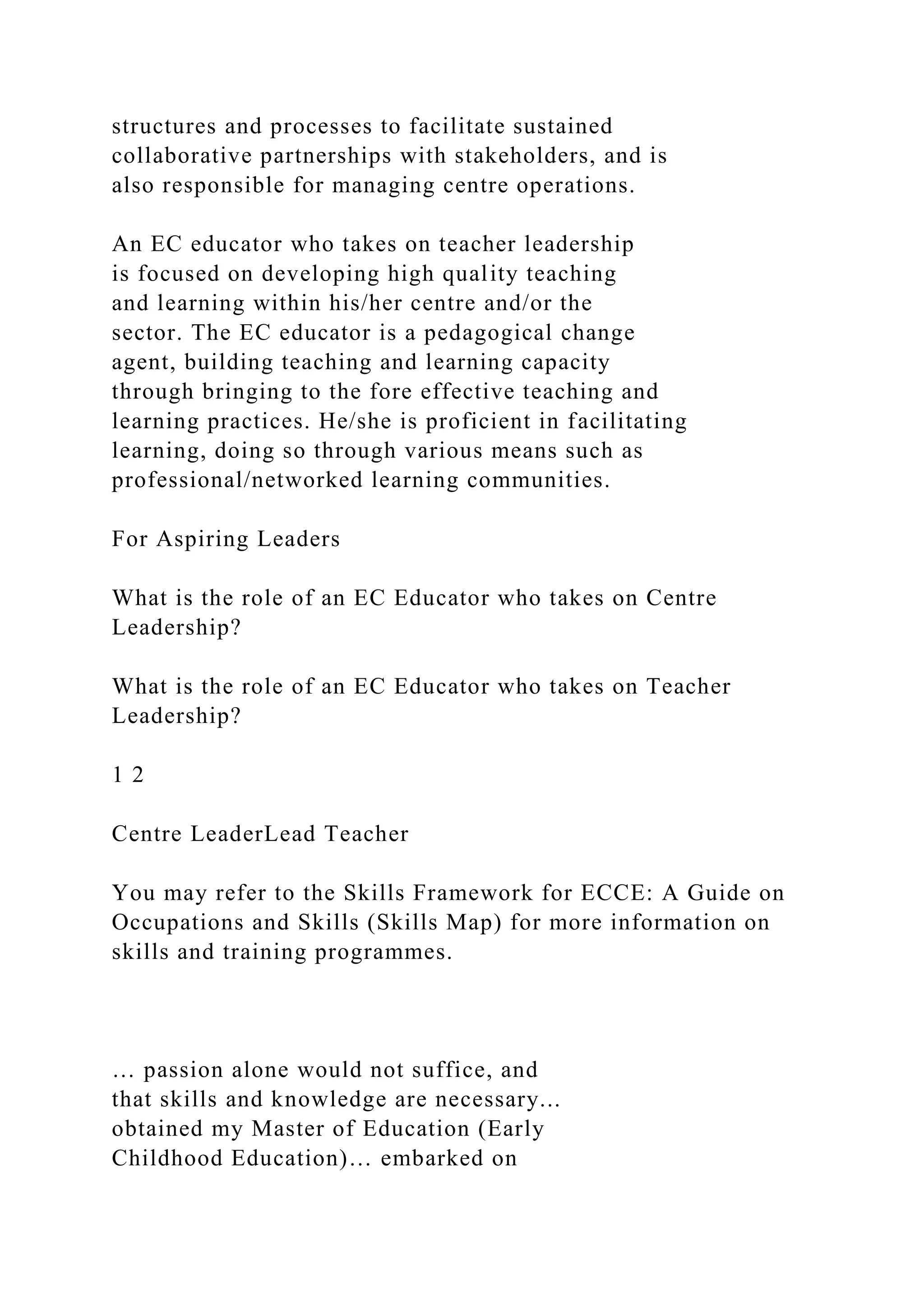 structures and processes to facilitate sustained
collaborative partnerships with stakeholders, and is
also responsible for managing centre operations.
An EC educator who takes on teacher leadership
is focused on developing high quality teaching
and learning within his/her centre and/or the
sector. The EC educator is a pedagogical change
agent, building teaching and learning capacity
through bringing to the fore effective teaching and
learning practices. He/she is proficient in facilitating
learning, doing so through various means such as
professional/networked learning communities.
For Aspiring Leaders
What is the role of an EC Educator who takes on Centre
Leadership?
What is the role of an EC Educator who takes on Teacher
Leadership?
1 2
Centre LeaderLead Teacher
You may refer to the Skills Framework for ECCE: A Guide on
Occupations and Skills (Skills Map) for more information on
skills and training programmes.
… passion alone would not suffice, and
that skills and knowledge are necessary...
obtained my Master of Education (Early
Childhood Education)… embarked on
 