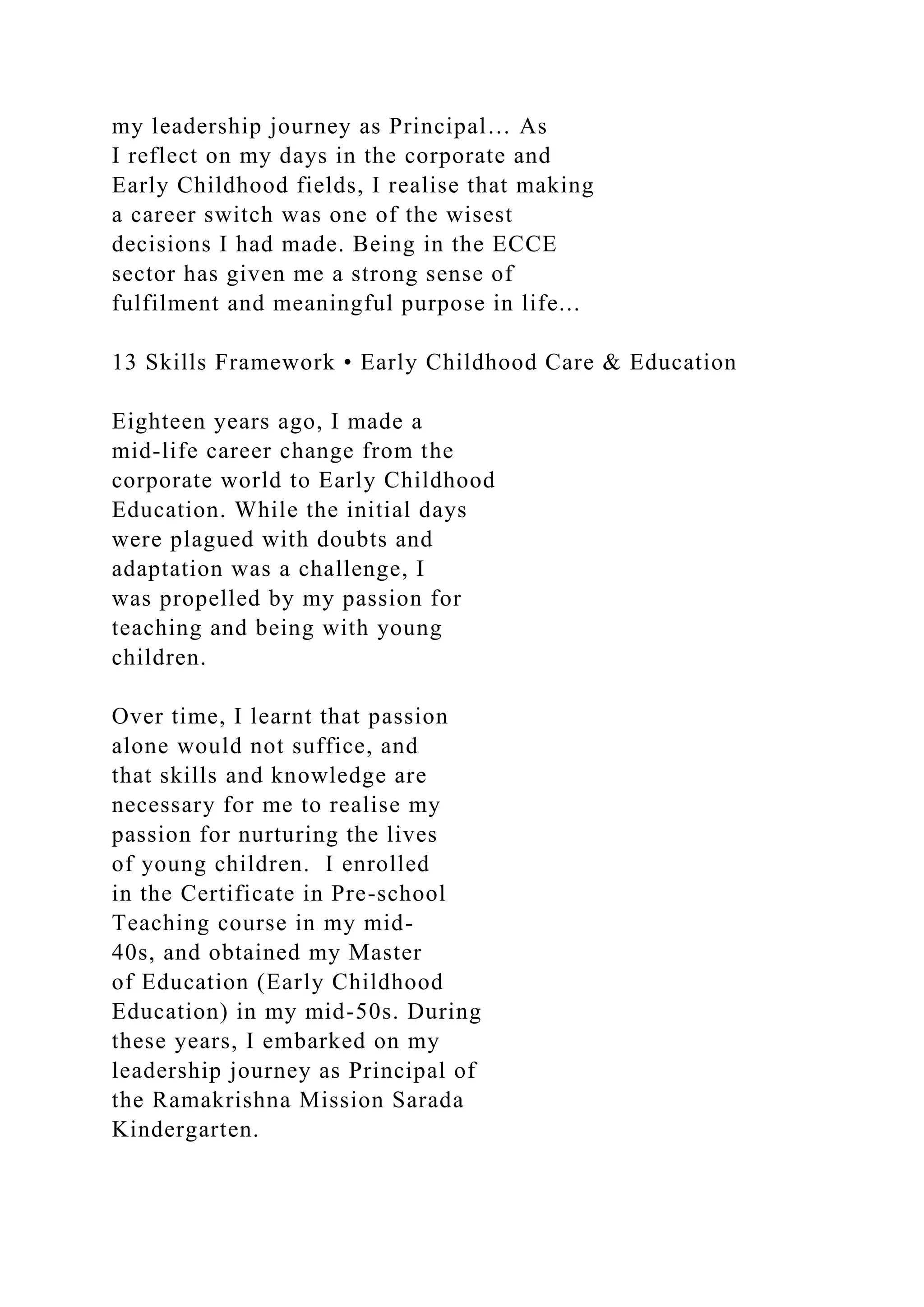 my leadership journey as Principal… As
I reflect on my days in the corporate and
Early Childhood fields, I realise that making
a career switch was one of the wisest
decisions I had made. Being in the ECCE
sector has given me a strong sense of
fulfilment and meaningful purpose in life...
13 Skills Framework • Early Childhood Care & Education
Eighteen years ago, I made a
mid-life career change from the
corporate world to Early Childhood
Education. While the initial days
were plagued with doubts and
adaptation was a challenge, I
was propelled by my passion for
teaching and being with young
children.
Over time, I learnt that passion
alone would not suffice, and
that skills and knowledge are
necessary for me to realise my
passion for nurturing the lives
of young children. I enrolled
in the Certificate in Pre-school
Teaching course in my mid-
40s, and obtained my Master
of Education (Early Childhood
Education) in my mid-50s. During
these years, I embarked on my
leadership journey as Principal of
the Ramakrishna Mission Sarada
Kindergarten.
 