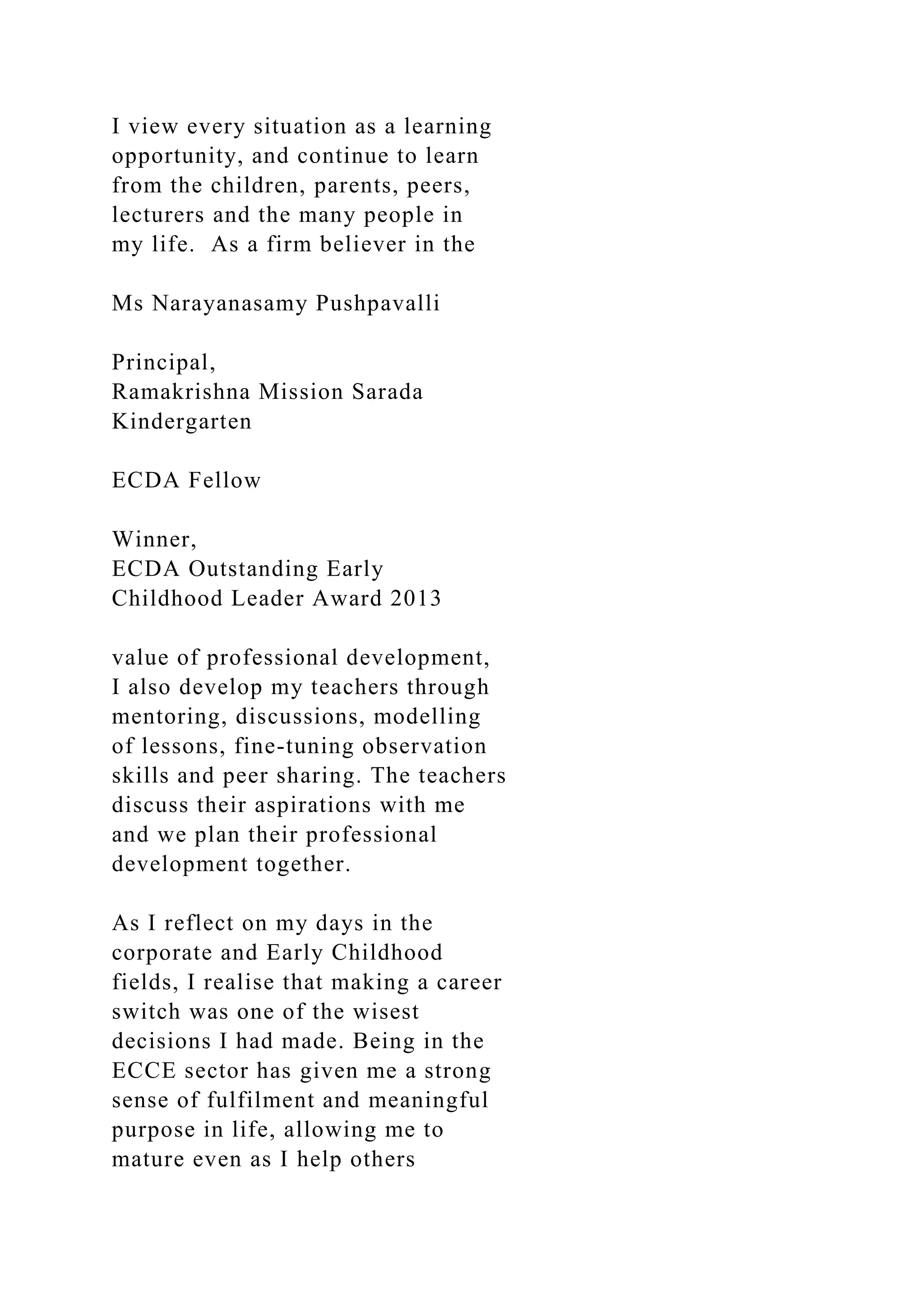 I view every situation as a learning
opportunity, and continue to learn
from the children, parents, peers,
lecturers and the many people in
my life. As a firm believer in the
Ms Narayanasamy Pushpavalli
Principal,
Ramakrishna Mission Sarada
Kindergarten
ECDA Fellow
Winner,
ECDA Outstanding Early
Childhood Leader Award 2013
value of professional development,
I also develop my teachers through
mentoring, discussions, modelling
of lessons, fine-tuning observation
skills and peer sharing. The teachers
discuss their aspirations with me
and we plan their professional
development together.
As I reflect on my days in the
corporate and Early Childhood
fields, I realise that making a career
switch was one of the wisest
decisions I had made. Being in the
ECCE sector has given me a strong
sense of fulfilment and meaningful
purpose in life, allowing me to
mature even as I help others
 