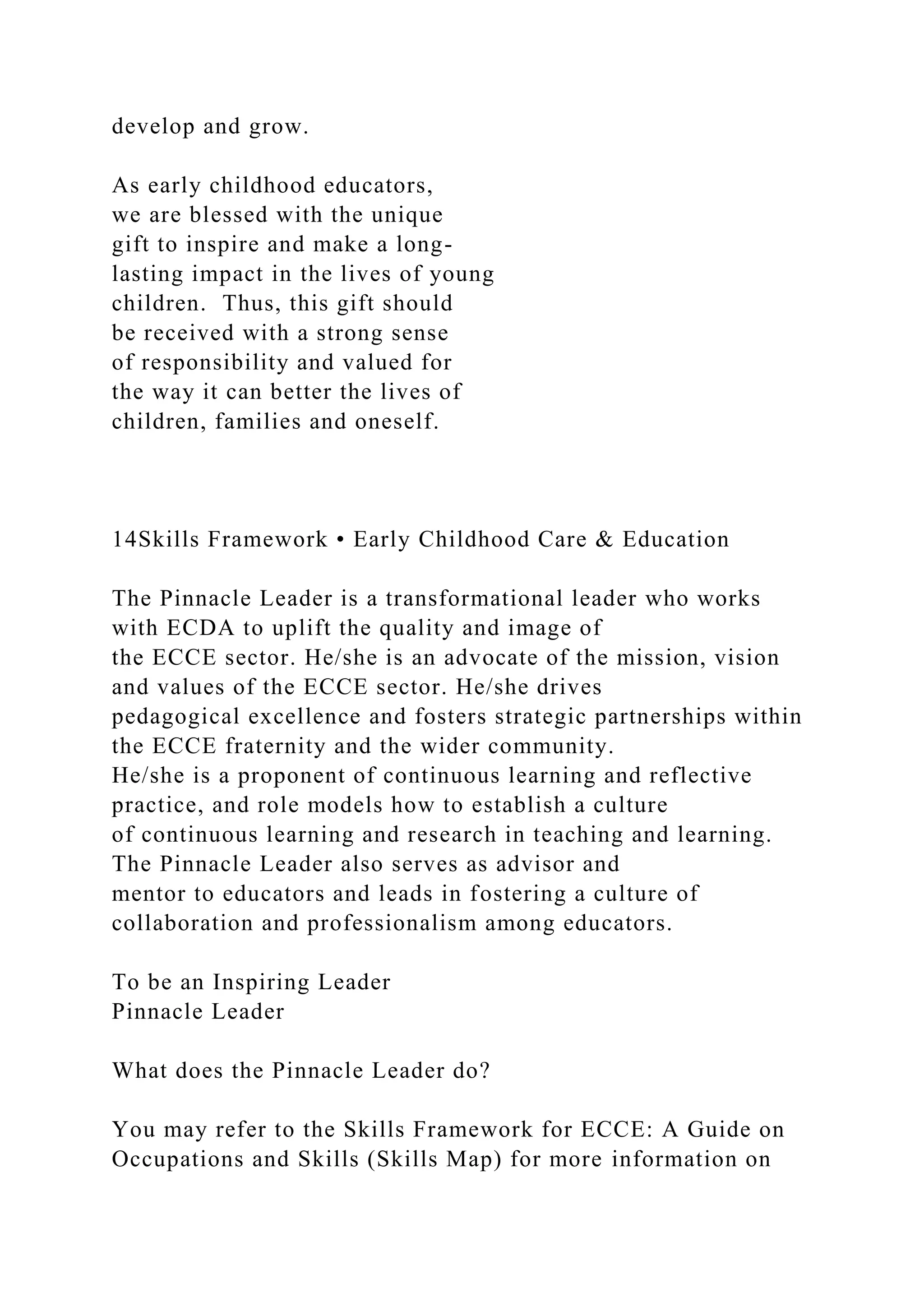 develop and grow.
As early childhood educators,
we are blessed with the unique
gift to inspire and make a long-
lasting impact in the lives of young
children. Thus, this gift should
be received with a strong sense
of responsibility and valued for
the way it can better the lives of
children, families and oneself.
14Skills Framework • Early Childhood Care & Education
The Pinnacle Leader is a transformational leader who works
with ECDA to uplift the quality and image of
the ECCE sector. He/she is an advocate of the mission, vision
and values of the ECCE sector. He/she drives
pedagogical excellence and fosters strategic partnerships within
the ECCE fraternity and the wider community.
He/she is a proponent of continuous learning and reflective
practice, and role models how to establish a culture
of continuous learning and research in teaching and learning.
The Pinnacle Leader also serves as advisor and
mentor to educators and leads in fostering a culture of
collaboration and professionalism among educators.
To be an Inspiring Leader
Pinnacle Leader
What does the Pinnacle Leader do?
You may refer to the Skills Framework for ECCE: A Guide on
Occupations and Skills (Skills Map) for more information on
 