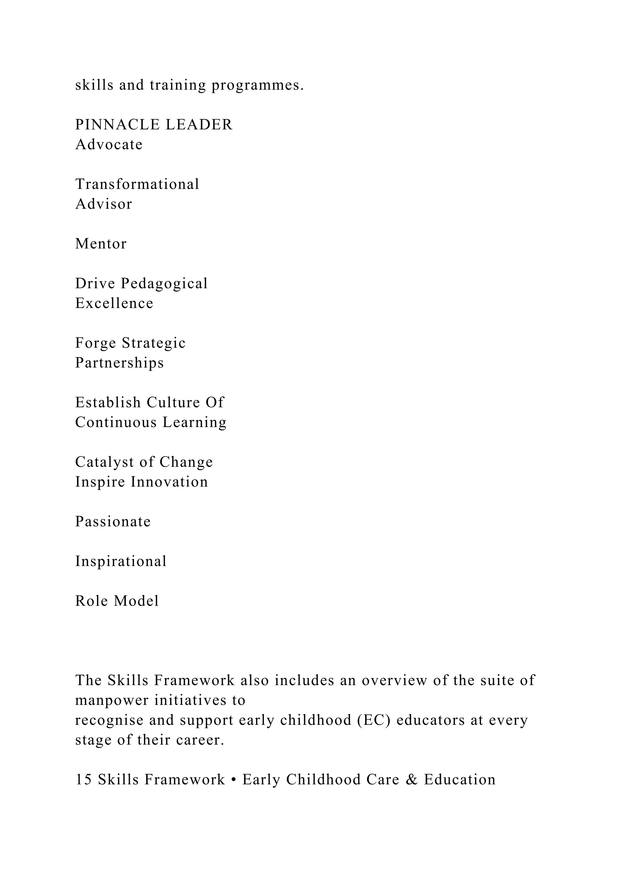 skills and training programmes.
PINNACLE LEADER
Advocate
Transformational
Advisor
Mentor
Drive Pedagogical
Excellence
Forge Strategic
Partnerships
Establish Culture Of
Continuous Learning
Catalyst of Change
Inspire Innovation
Passionate
Inspirational
Role Model
The Skills Framework also includes an overview of the suite of
manpower initiatives to
recognise and support early childhood (EC) educators at every
stage of their career.
15 Skills Framework • Early Childhood Care & Education
 