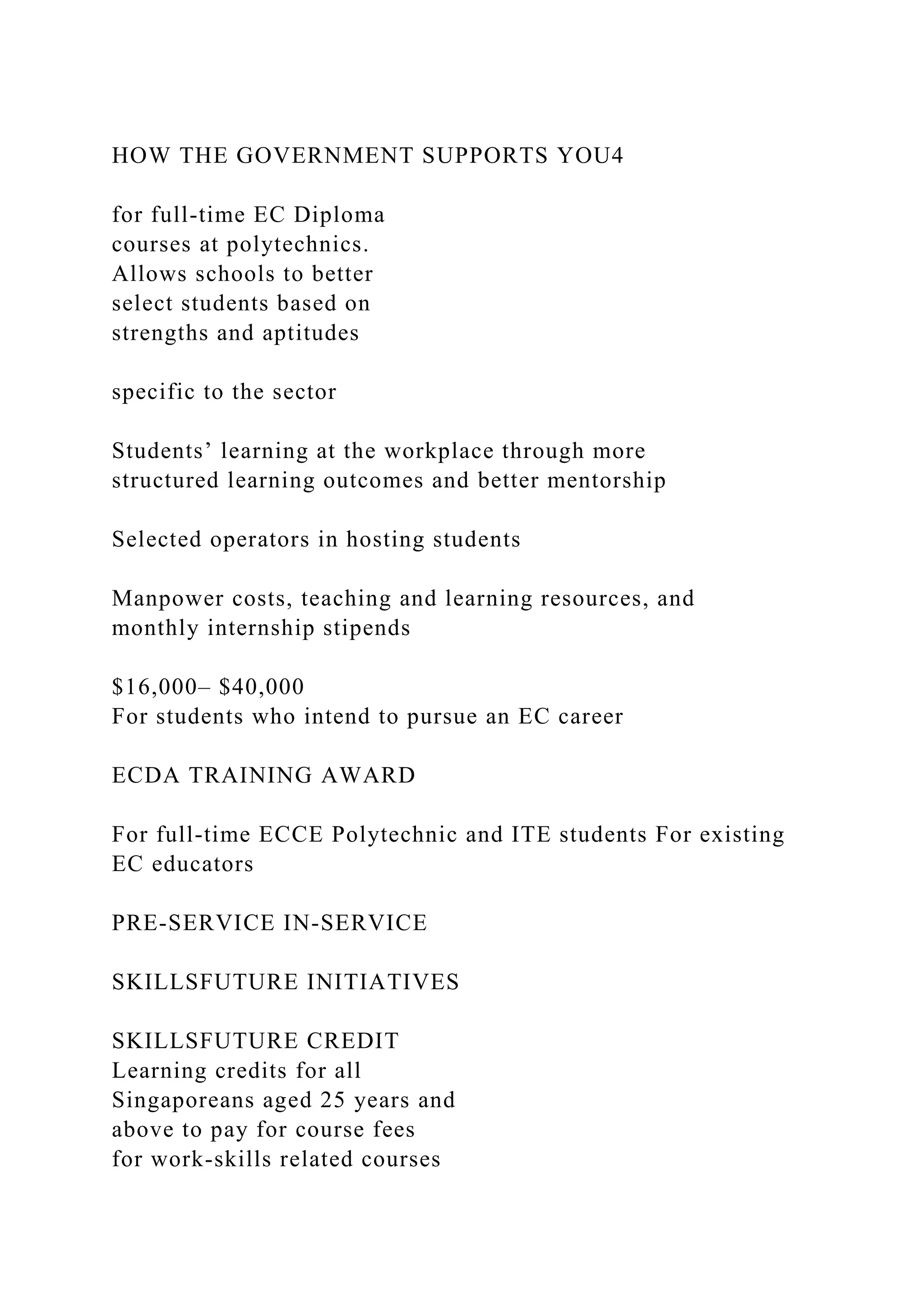 HOW THE GOVERNMENT SUPPORTS YOU4
for full-time EC Diploma
courses at polytechnics.
Allows schools to better
select students based on
strengths and aptitudes
specific to the sector
Students’ learning at the workplace through more
structured learning outcomes and better mentorship
Selected operators in hosting students
Manpower costs, teaching and learning resources, and
monthly internship stipends
$16,000– $40,000
For students who intend to pursue an EC career
ECDA TRAINING AWARD
For full-time ECCE Polytechnic and ITE students For existing
EC educators
PRE-SERVICE IN-SERVICE
SKILLSFUTURE INITIATIVES
SKILLSFUTURE CREDIT
Learning credits for all
Singaporeans aged 25 years and
above to pay for course fees
for work-skills related courses
 
