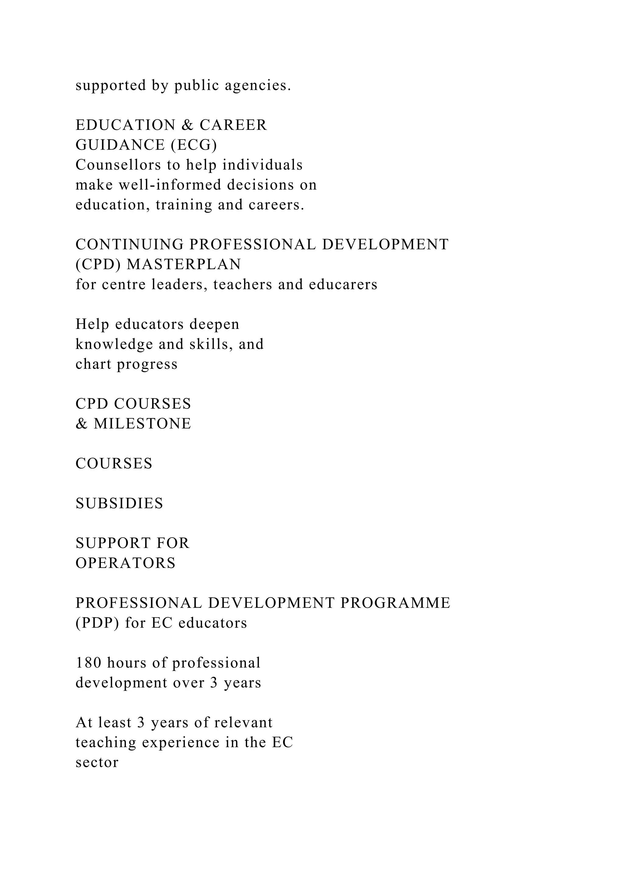 supported by public agencies.
EDUCATION & CAREER
GUIDANCE (ECG)
Counsellors to help individuals
make well-informed decisions on
education, training and careers.
CONTINUING PROFESSIONAL DEVELOPMENT
(CPD) MASTERPLAN
for centre leaders, teachers and educarers
Help educators deepen
knowledge and skills, and
chart progress
CPD COURSES
& MILESTONE
COURSES
SUBSIDIES
SUPPORT FOR
OPERATORS
PROFESSIONAL DEVELOPMENT PROGRAMME
(PDP) for EC educators
180 hours of professional
development over 3 years
At least 3 years of relevant
teaching experience in the EC
sector
 