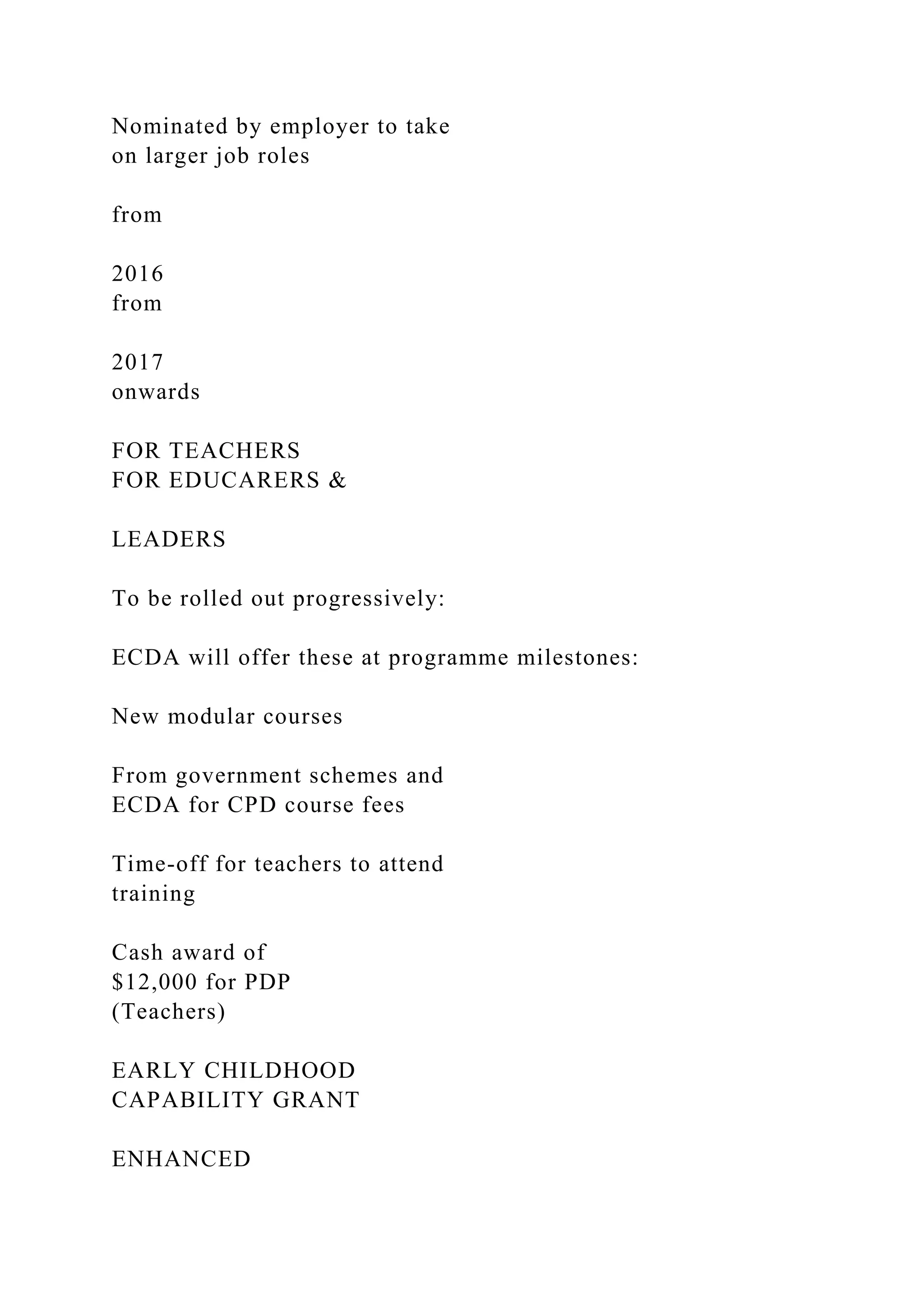 Nominated by employer to take
on larger job roles
from
2016
from
2017
onwards
FOR TEACHERS
FOR EDUCARERS &
LEADERS
To be rolled out progressively:
ECDA will offer these at programme milestones:
New modular courses
From government schemes and
ECDA for CPD course fees
Time-off for teachers to attend
training
Cash award of
$12,000 for PDP
(Teachers)
EARLY CHILDHOOD
CAPABILITY GRANT
ENHANCED
 