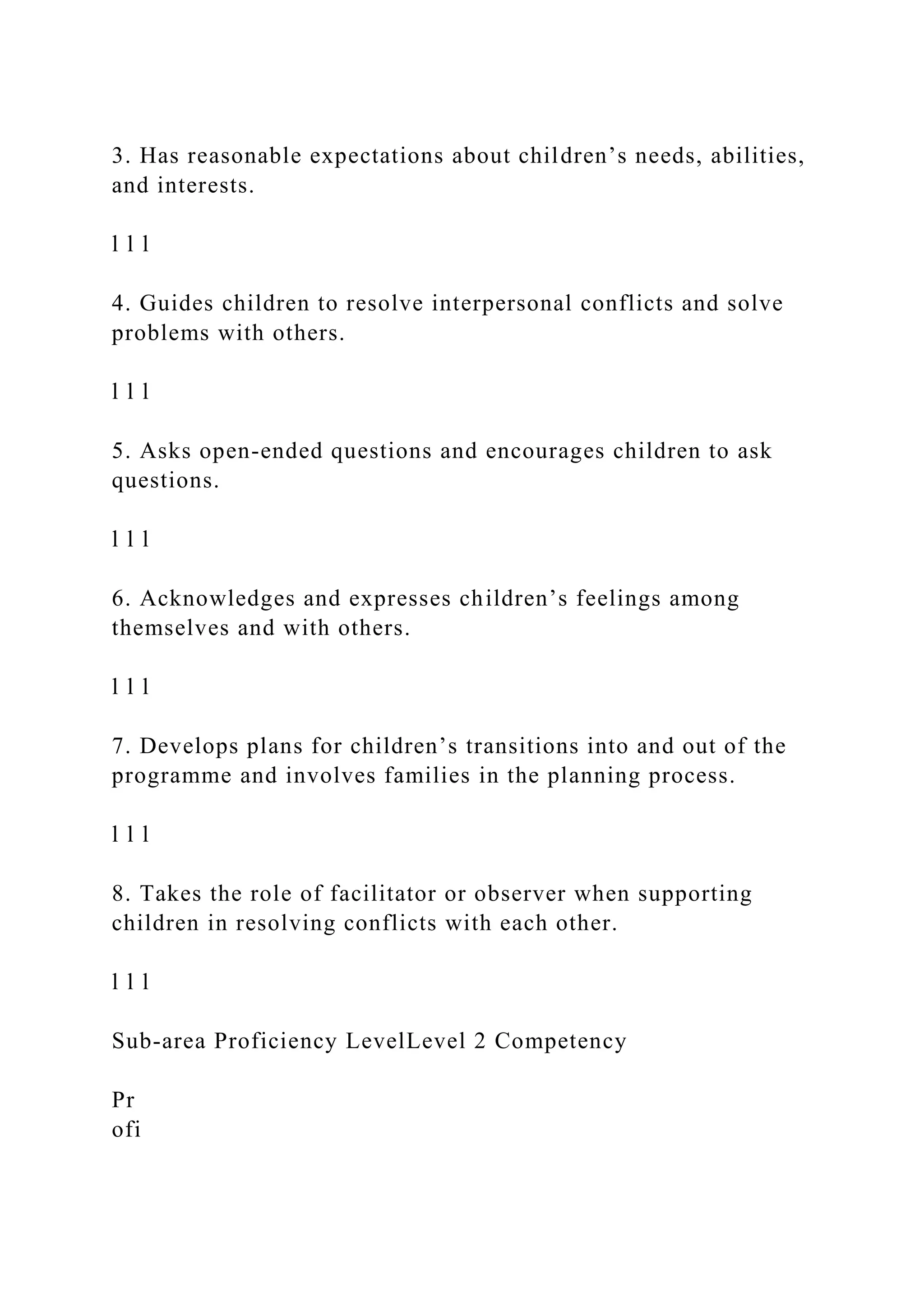 3. Has reasonable expectations about children’s needs, abilities,
and interests.
l l l
4. Guides children to resolve interpersonal conflicts and solve
problems with others.
l l l
5. Asks open-ended questions and encourages children to ask
questions.
l l l
6. Acknowledges and expresses children’s feelings among
themselves and with others.
l l l
7. Develops plans for children’s transitions into and out of the
programme and involves families in the planning process.
l l l
8. Takes the role of facilitator or observer when supporting
children in resolving conflicts with each other.
l l l
Sub-area Proficiency LevelLevel 2 Competency
Pr
ofi
 