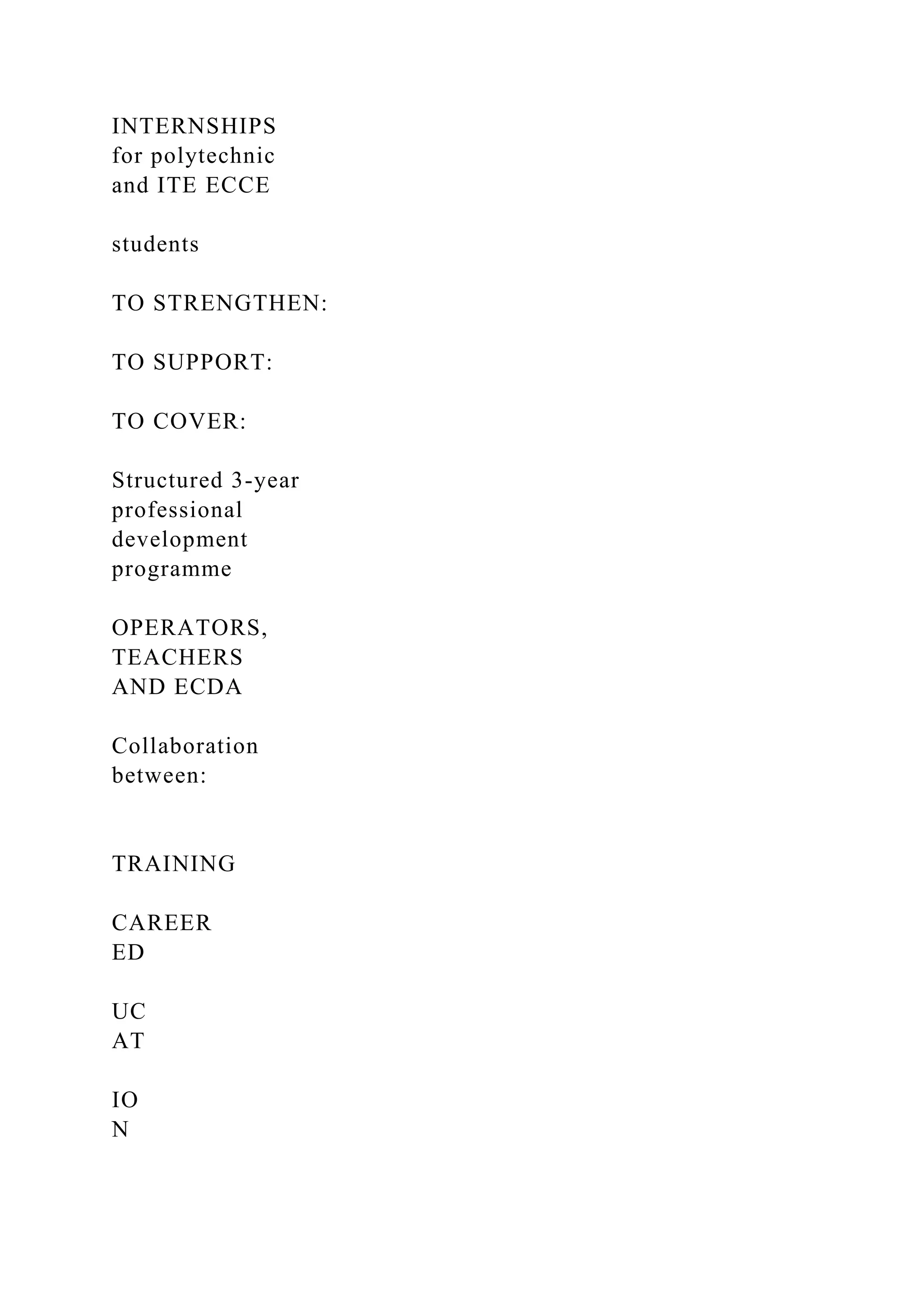 INTERNSHIPS
for polytechnic
and ITE ECCE
students
TO STRENGTHEN:
TO SUPPORT:
TO COVER:
Structured 3-year
professional
development
programme
OPERATORS,
TEACHERS
AND ECDA
Collaboration
between:
TRAINING
CAREER
ED
UC
AT
IO
N
 