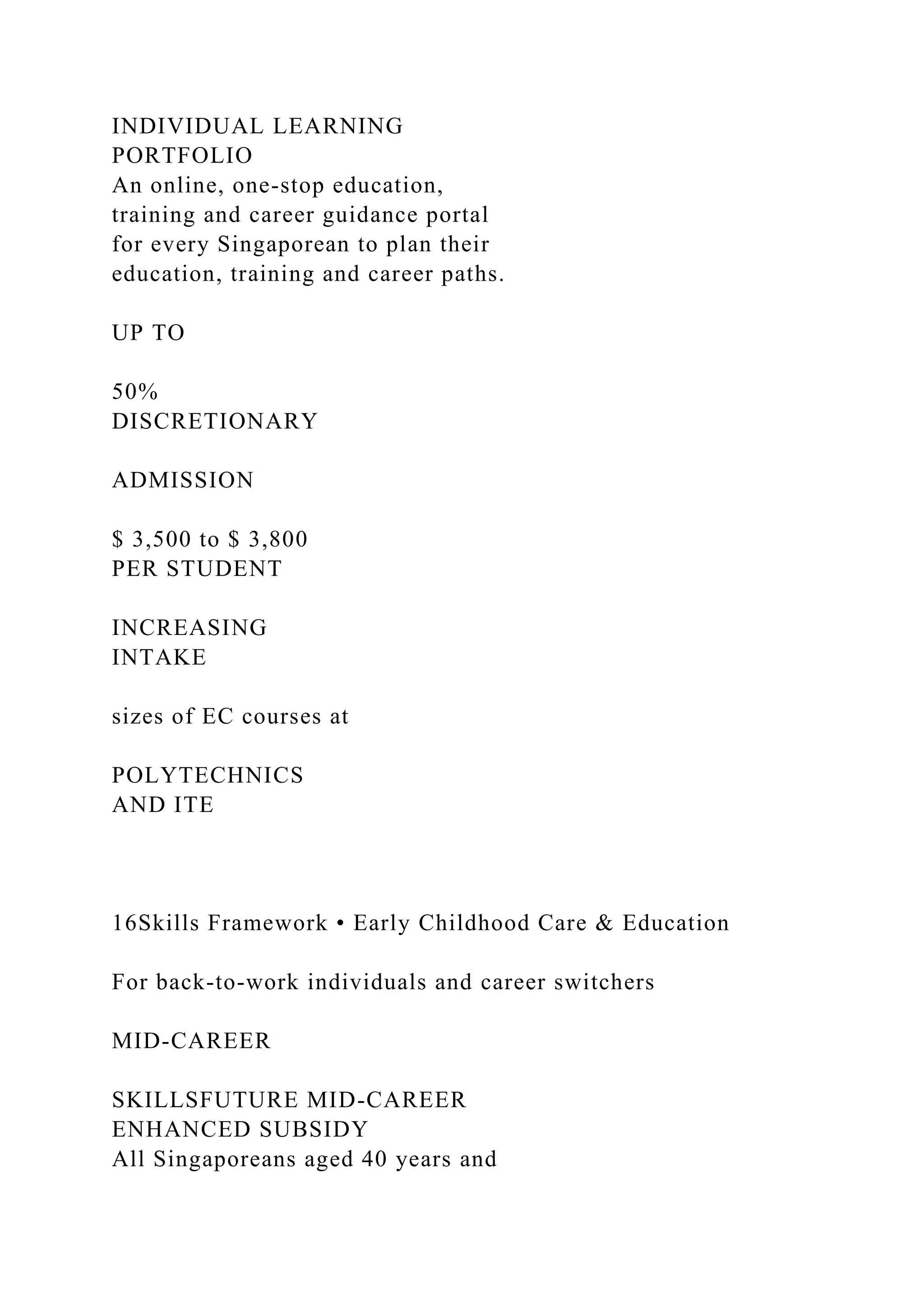 INDIVIDUAL LEARNING
PORTFOLIO
An online, one-stop education,
training and career guidance portal
for every Singaporean to plan their
education, training and career paths.
UP TO
50%
DISCRETIONARY
ADMISSION
$ 3,500 to $ 3,800
PER STUDENT
INCREASING
INTAKE
sizes of EC courses at
POLYTECHNICS
AND ITE
16Skills Framework • Early Childhood Care & Education
For back-to-work individuals and career switchers
MID-CAREER
SKILLSFUTURE MID-CAREER
ENHANCED SUBSIDY
All Singaporeans aged 40 years and
 