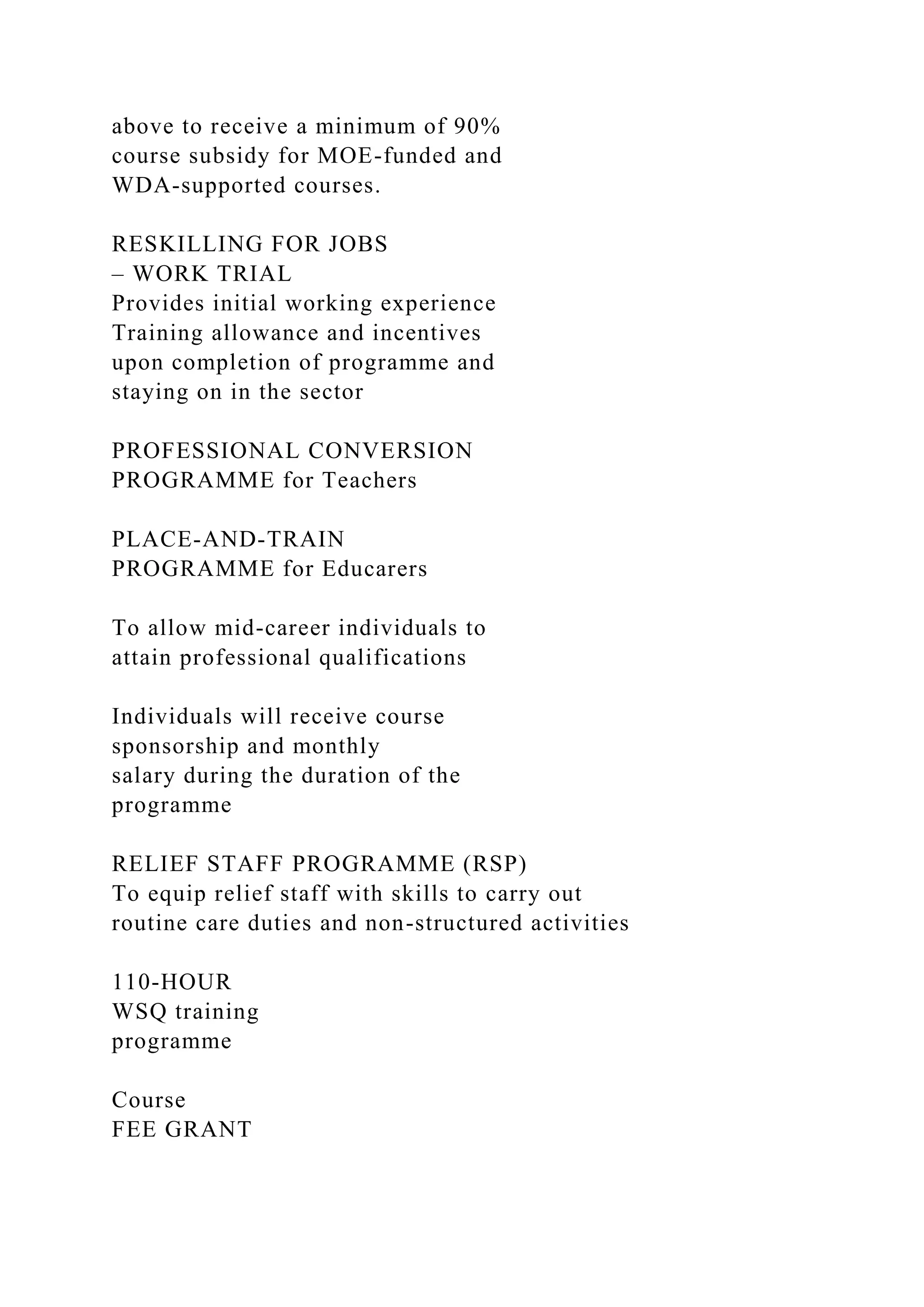 above to receive a minimum of 90%
course subsidy for MOE-funded and
WDA-supported courses.
RESKILLING FOR JOBS
– WORK TRIAL
Provides initial working experience
Training allowance and incentives
upon completion of programme and
staying on in the sector
PROFESSIONAL CONVERSION
PROGRAMME for Teachers
PLACE-AND-TRAIN
PROGRAMME for Educarers
To allow mid-career individuals to
attain professional qualifications
Individuals will receive course
sponsorship and monthly
salary during the duration of the
programme
RELIEF STAFF PROGRAMME (RSP)
To equip relief staff with skills to carry out
routine care duties and non-structured activities
110-HOUR
WSQ training
programme
Course
FEE GRANT
 