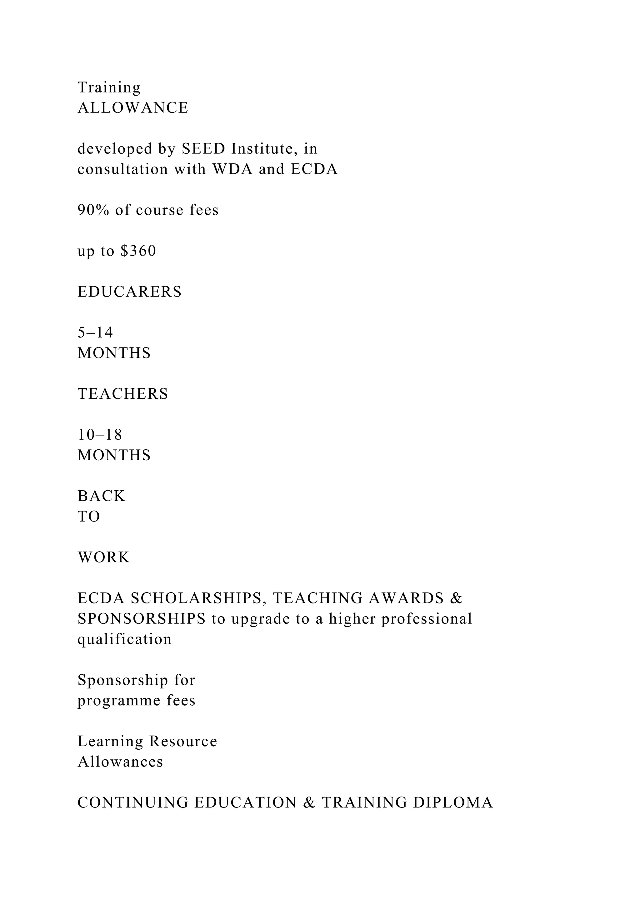 Training
ALLOWANCE
developed by SEED Institute, in
consultation with WDA and ECDA
90% of course fees
up to $360
EDUCARERS
5–14
MONTHS
TEACHERS
10–18
MONTHS
BACK
TO
WORK
ECDA SCHOLARSHIPS, TEACHING AWARDS &
SPONSORSHIPS to upgrade to a higher professional
qualification
Sponsorship for
programme fees
Learning Resource
Allowances
CONTINUING EDUCATION & TRAINING DIPLOMA
 