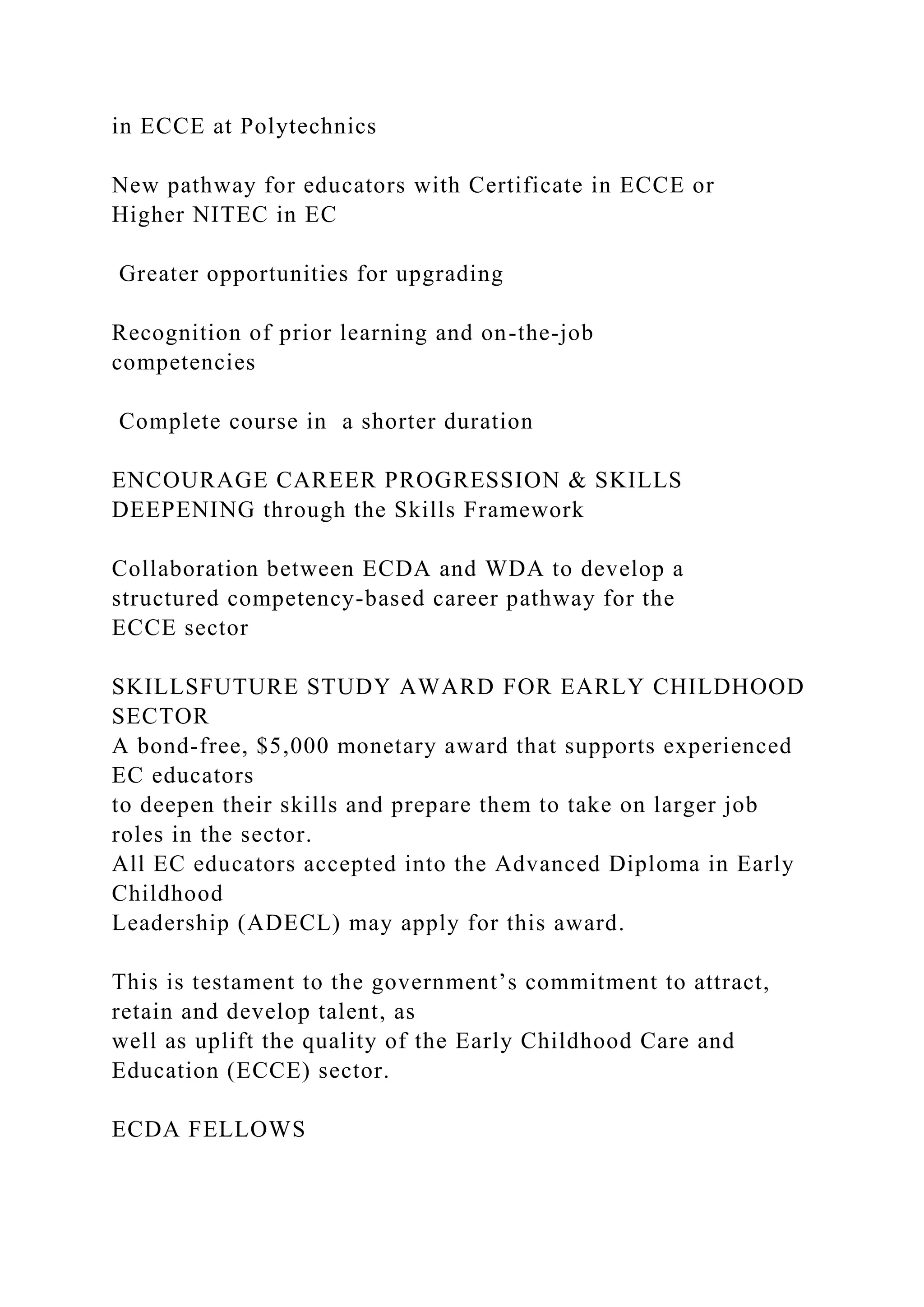 in ECCE at Polytechnics
New pathway for educators with Certificate in ECCE or
Higher NITEC in EC
Greater opportunities for upgrading
Recognition of prior learning and on-the-job
competencies
Complete course in a shorter duration
ENCOURAGE CAREER PROGRESSION & SKILLS
DEEPENING through the Skills Framework
Collaboration between ECDA and WDA to develop a
structured competency-based career pathway for the
ECCE sector
SKILLSFUTURE STUDY AWARD FOR EARLY CHILDHOOD
SECTOR
A bond-free, $5,000 monetary award that supports experienced
EC educators
to deepen their skills and prepare them to take on larger job
roles in the sector.
All EC educators accepted into the Advanced Diploma in Early
Childhood
Leadership (ADECL) may apply for this award.
This is testament to the government’s commitment to attract,
retain and develop talent, as
well as uplift the quality of the Early Childhood Care and
Education (ECCE) sector.
ECDA FELLOWS
 